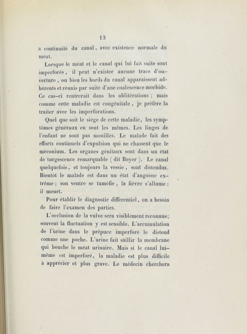 a coulinuitê du canal, avec existence normale du méat. Lorsque le méat et le canal qui lui fait suite sont imperforés , il peut n’exister aucune trace d’ou- verture , ou bien les bords du canal apparaissent ad- hérents et réunis par suite d’une coalescence morbide. Ce cas-ci rentrerait dans les oblitérations ; mais comme cette maladie est congénitale , je préfère la traiter avec les imperforations. Quel que soit le siège de cette maladie, les symp- tômes généraux en sont les mêmes. Les linges de l’enfant ne sont pas mouillés. Le malade fait des efforts continuels d’expulsion qui ne chassent que le méconium. Les organes génitaux sont dans un état de turgescence remarquable ( dit Boyer ). Le canal quelquefois, et toujours la vessie , sont distendus. Bientôt le malade est dans un état d’angoisse ex- trême ; son ventre se tuméfie , la fièvre s’allume ; il meurt. Pour établir le diagnostic différentiel, on a besoin de faire l’examen des parties. L’occlusion de la vulve sera visiblement reconnue; souvent la fluctuation y est sensible. L’accumulation de l’brine dans le prépuce imperforé le distend comme une poche. L’urine fait saillir la membrane qui bouche le méat urinaire. Mais si le canal lui- même est imperforé, la maladie est plus difficile à apprécier et plus grave. Le médecin cherchera