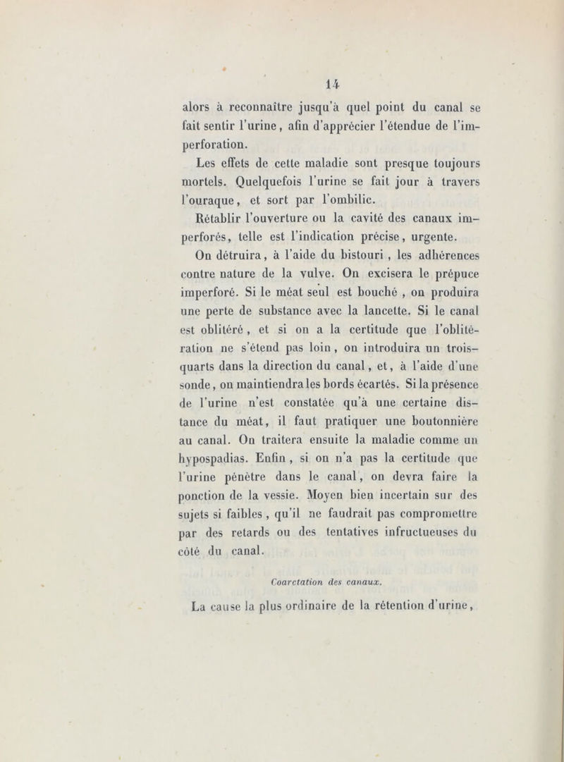 U é alors à recounaître jusqu’à quel point du canal se fait sentir l’urine, afin d’apprécier l’étendue de l’ini- perforation. Les effets de cette maladie sont presque toujours mortels. Quelquefois l’urine se fait jour à travers l’ouraque, et sort par l’ombilic. Rétablir l’ouverture ou la cavité des canaux im- perforés, telle est l’indication précise, urgente. On détruira, à l’aide du bistouri , les adhérences contre nature de la vulve. On excisera le prépuce imperforé. Si le méat seul est bouché , on produira une perte de substance avec la lancette. Si le canal est oblitéré, et si on a la certitude que l’oblité- ration ne s’étend pas loin , on introduira un trois- quarts dans la direction du canal, et, à l’aide d’une sonde, ou maintiendra les bords écartés. Si la présence de l’urine n’est constatée qu’à une certaine dis- tance du méat, il faut pratiquer une boutonnière au canal. Ou traitera ensuite la maladie comme un hypospadias. Enfin , si on n’a pas la certitude que l’urine pénètre dans le canal, on devra faire la ponction de la vessie. Moyen bien incertain sur des sujets si faibles , qu’il ne faudrait pas compromettre par des retards ou des tentatives infructueuses du côté du canal. Coarctation des canaux. La cause la plus ordinaire de la rétention d’urine.