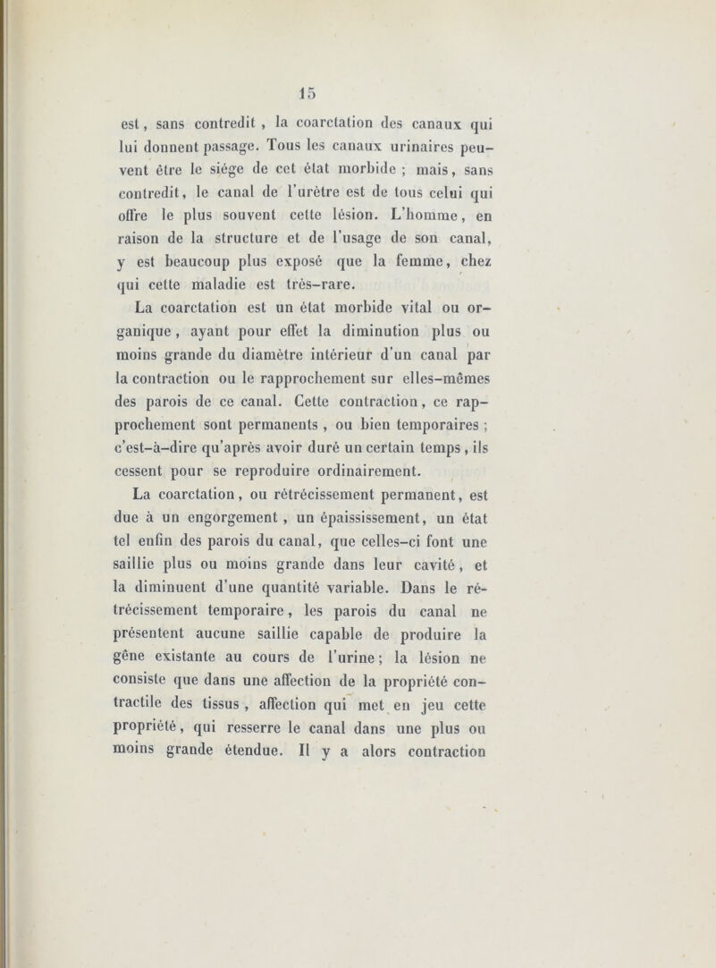 est, sans contredit , la coarctation des canaux qui lui donnent passage. Tous les canaux urinaires peu- vent être le siège de cet état morbide ; mais, sans contredit, le canal de l’urètre est de tous celui qui oUVe le plus souvent cette lésion. L’homme, en raison de la structure et de l’usage de son canal, y est beaucoup plus exposé que la femme, chez qui cette maladie est très-rare. La coarctation est un état morbide vital ou or- ganique , ayant pour effet la diminution plus ou moins grande du diamètre intérieur d’un canal par la contraction ou le rapprochement sur elles-mêmes des parois de ce canal. Cette contraction, ce rap- prochement sont permanents , ou bien temporaires ; c’est-à-dire qu’après avoir duré un certain temps , ils cessent pour se reproduire ordinairement. La coarctation, ou rétrécissement permanent, est due à un engorgement , un épaississement, un état tel enfin des parois du canal, que celles-ci font une saillie plus ou moins grande dans leur cavité, et la diminuent d’une quantité variable. Dans le ré- trécissement temporaire, les parois du canal ne présentent aucune saillie capable de produire la gêne existante au cours de l’urine ; la lésion ne consiste que dans une affection de la propriété con- tractile des tissus , affection qui met en jeu cette propriété, qui resserre le canal dans une plus ou moins grande étendue. Il y a alors contraction