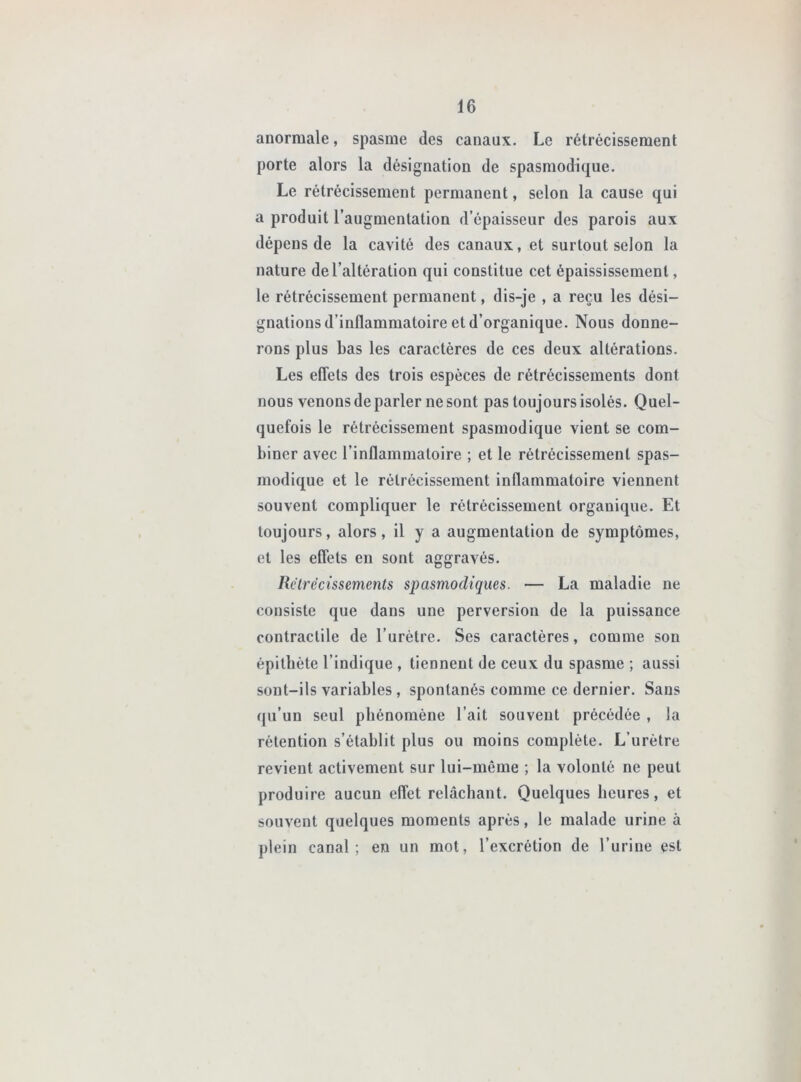 anormale, spasme des canaux. Le rétrécissement porte alors la désignation de spasmodique. Le rétrécissement permanent, selon la cause qui a produit l’augmentation d’épaisseur des parois aux dépens de la cavité des canaux, et surtout selon la nature de l’altération qui constitue cet épaississement, le rétrécissement permanent, dis-je , a reçu les dési- gnations d’inflammatoire et d’organique. Nous donne- rons plus bas les caractères de ces deux altérations. Les eflets des trois espèces de rétrécissements dont nous venons de parler ne sont pas toujours isolés. Quel- quefois le rétrécissement spasmodique vient se com- biner avec l’inflammatoire ; et le rétrécissement spas- modique et le rétrécissement inflammatoire viennent souvent compliquer le rétrécissement organique. Et toujours, alors, il y a augmentation de symptômes, et les eflets en sont aggravés. Rélrécissements spasmodiques. — La maladie ne consiste que dans une perversion de la puissance contractile de l’urétre. Ses caractères, comme son épithète l’indique , tiennent de ceux du spasme ; aussi sont-ils variables, spontanés comme ce dernier. Sans qu’un seul phénomène l’ait souvent précédée , la rétention s’établit plus ou moins complète. L’urètre revient activement sur lui-même ; la volonté ne peut produire aucun effet relâchant. Quelques heures, et souvent quelques moments après, le malade urine à plein canal; en un mot, l’excrétion de l’urine est