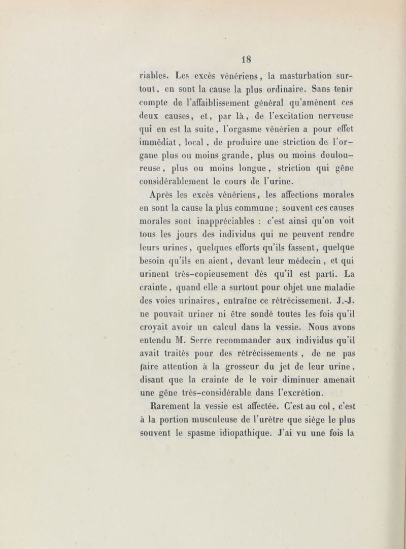 viables. Les excès vénériens, la masturbation sur- tout, en sont la cause la plus ordinaire. Sans tenir compte de l’alTaiblissement général qu’amènent ces deux causes, et, par là, de l’excitation nerveuse qui en est la suite, l’orgasme vénérien a pour elTet immédiat, local , de produire une striction de l’or- gane plus ou moins grande, plus ou moins doulou- reuse , plus ou moins longue, striction qui gêne considérablement le cours de l’urine. Après les excès vénériens, les affections morales en sont la cause la plus commune ; souvent ces causes morales sont inappréciables : c’est ainsi qu’on voit tous les jours des individus qui ne peuvent rendre leurs urines, quelques efforts qu’ils fassent, quelque besoin qu’ils en aient, devant leur médecin , et qui urinent très-copieusement dès qu’il est parti. La crainte, quand elle a surtout pour objet une maladie des voies urinaires, entraîne ce rétrécissement. J.-J. ne pouvait uriner ni être sondé toutes les fois qu’il croyait avoir un calcul dans la vessie. Nous avons entendu M. Serre recommander aux individus qu’il avait traités pour des rétrécissements , de ne pas faire attention à la grosseur du jet de leur urine, disant que la crainte de le voir diminuer amenait une gêne très-considérable dans l’excrétion. Rarement la vessie est affectée. C’est au col, c’est à la portion musculeuse de l’urètre que siège le plus souvent le spasme idiopathique. J’ai vu une fois la