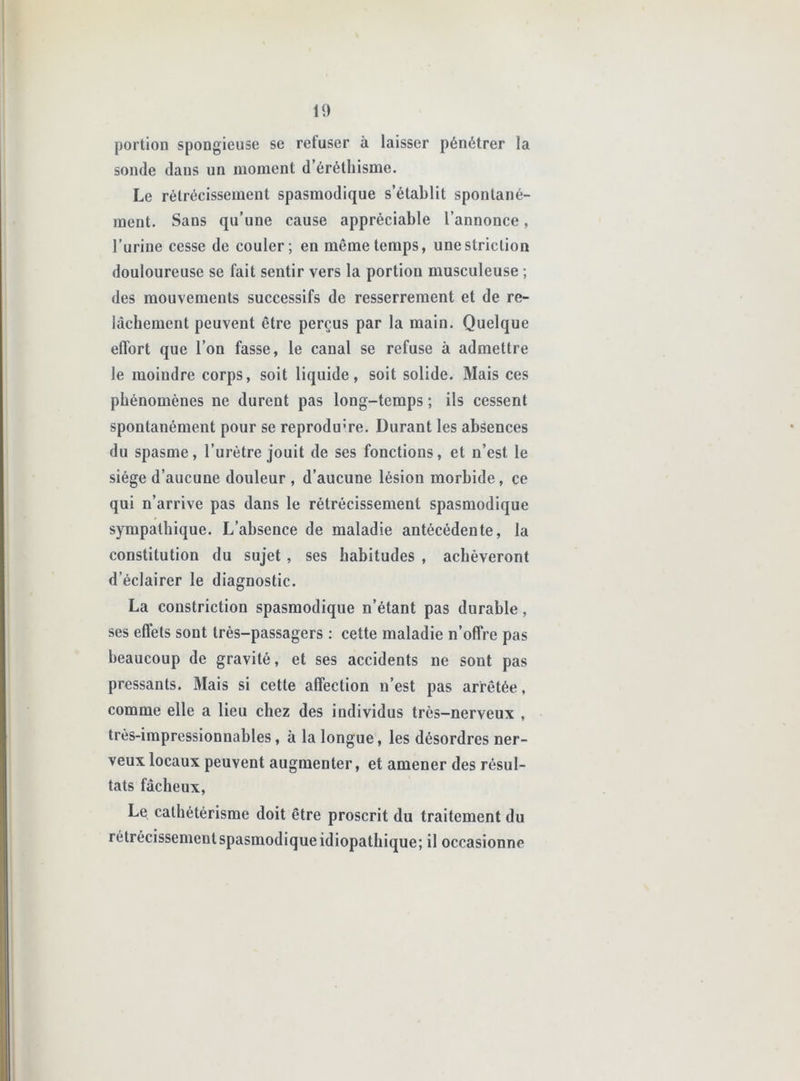 portion spongieuse se refuser à laisser pénétrer la sonde dans un moment d’éréthisme. Le rétrécissement spasmodique s’établit spontané- ment. Sans qu’une cause appréciable l’annonce, l’urine cesse de couler; en même temps, une striction douloureuse se fait sentir vers la portion musculeuse ; des mouvements successifs de resserrement et de re- lâchement peuvent être perçus par la main. Quelque effort que l’on fasse, le canal se refuse à admettre le moindre corps, soit liquide, soit solide. Mais ces phénomènes ne durent pas long-temps ; ils cessent spontanément pour se reproduire. Durant les absences du spasme, l’urètre jouit de ses fonctions, et n’est le siège d’aucune douleur, d’aucune lésion morbide, ce qui n’arrive pas dans le rétrécissement spasmodique sympathique. L’absence de maladie antécédente, la constitution du sujet , ses habitudes , achèveront d’éclairer le diagnostic. La coiistriction spasmodique n’étant pas durable, ses effets sont très-passagers ; cette maladie n’offre pas beaucoup de gravité, et ses accidents ne sont pas pressants. Mais si cette affection n’est pas arrêtée, comme elle a lieu chez des individus très-nerveux , très-impressionnables, à la longue, les désordres ner- veux locaux peuvent augmenter, et amener des résul- tats fâcheux, Le cathétérisme doit être proscrit du traitement du rétrécissement spasmodique idiopathique; il occasionne