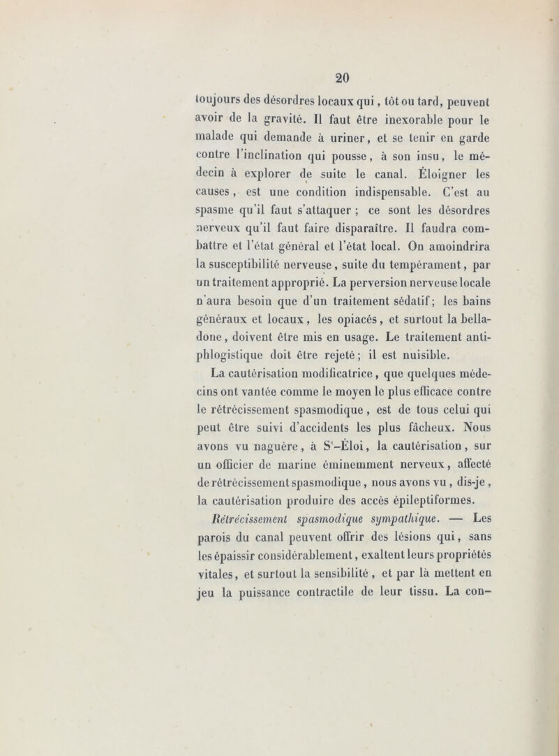 (oujours des désordres locaux qui, tôt ou tard, peuvent avoir de la gravité. Il faut être inexorable pour le malade qui demande à uriner, et se tenir eu garde contre l’inclination qui pousse, à son insu, le mé- decin à explorer de suite le canal. Éloigner les causes , est une condition indispensable. C’est au spasme qu’il faut s’attaquer ; ce sont les désordres nerveux qu’il faut faire disparaître. Il faudra com- battre et l’état général et l’état local. On amoindrira la susceptibilité nerveuse, suite du tempérament, par un traitement approprié. La perversion nerveuse locale n’aura besoin que d’un traitement sédatif ; les bains généraux et locaux , les opiacés , et surtout la bella- done , doivent être mis en usage. Le traitement anti- phlogistique doit être rejeté; il est nuisible. La cautérisation modificatrice, que quelques méde- cins ont vantée comme le moyen le plus efficace contre le rétrécissement spasmodique , est de tous celui qui peut être suivi d’accidents les plus fâcheux. Nous avons vu naguère, à S‘-Éloi, la cautérisation, sur un officier de marine éminemment nerveux, affecté de rétrécissement spasmodique, nous avons vu , dis-je , la cautérisation produire des accès épileptiformes. Rétrécissement spasmodique sympathique. — Les parois du canal peuvent offrir des lésions qui, sans les épaissir considérablement, exaltent leurs propriétés vitales, et surtout la sensibilité , et par là mettent eu jeu la puissance contractile de leur tissu. La con-