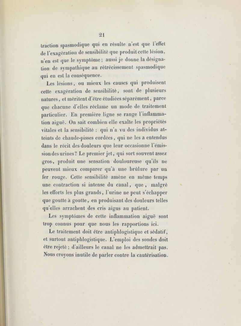 traction spasmodique qui en résulte n’est que l’eflet de l’exagération de sensibilité que produit cette lésion, n’en est que le symptôme ; aussi je donne la désigna- tion de sympathique au rétrécissement spasmodique qui en est la conséquence. Les lésions, ou mieux les causes qui produisent cette exagération de sensibilité, sont de plusieurs natures, et méritent d’être étudiées séparément, parce que chacune d’elles réclame un mode de traitement particulier. En première ligne se range l’inflamma- tion aiguë. On sait combien elle exalte les propriétés vitales et la sensibilité : qui n’a vu des individus at- teints de chaude-pisses cordées, qui ne les a entendus dans le récit des douleurs que leur occasionne l’émis- sion des urines? Le premier jet, qui sort souvent assez gros, produit une sensation douloureuse qu’ils ne peuvent mieux comparer qu’à une brûlure par un fer rouge. Cette sensibilité amène en même temps une contraction si intense du canal, que, malgré les efforts les plus grands, l’urine ne peut s’échapper que goutte à goutte, en produisant des douleurs telles qu’elles arrachent des cris aigus au patient. Les symptômes de cette inflammation aiguë sont trop connus pour que nous les rapportions ici. Le traitement doit être antiphlogistique et sédatif, et surtout antiphlogistique. L’emploi des sondes doit être rejeté ; d’ailleurs le canal ne les admettrait pas. Nous croyons inutile de parler contre la cautérisation.