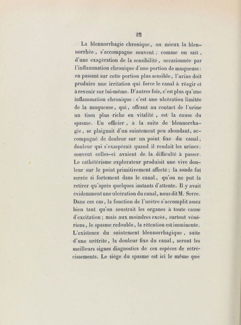La blennorrhagie chronique, ou mieux la blen- norrhée , s’accompagne souvent , comme on sait , (l’une exagération de la sensibilité , occasionnée par l’inflammation chronique d’une portion de muqueuse: en passant sur cette portion plus sensible, l’urine doit produire une irritation qui force le canal à réagir et à revenir sur lui-même. D’autres fois, c’est plus qu’une inflammation chronique : c’est une ulcération limitée de la muqueuse, qui, offrant au contact de l’urine un tissu plus riche en vitalité , est- la cause du spasme. Un officier , à la suite de blennorrha- gie, se plaignait d’un suintement peu abondant, ac- compagné de douleur sur un point flxe du canal, douleur qui s’exaspérait quand il rendait les urines; souvent celles-ci avaient de la difficulté à passer. Le cathétérisme explorateur produisit une vive dou- leur sur le point primitivement affecté ; la soude fut serrée si fortement dans le canal, qu’on ne put la retirer qu’aprés quelques instants d’attente. Il y avait évidemment une ulcération du canal, nous ditM. Serre. Dans ces cas, la fonction de l’urétre s’accomplit assez bien tant qu’on soustrait les organes à toute cause d’excitation; mais aux moindres excès, surtout véné- riens , le spasme redouble, la rétention est imminente. L’existence du suintement blennorrbagique , suite d’une urétrite, la douleur fixe du canal, seront les meilleurs signes diagnostics de ces espèces de rétré- cissements. Le siège du spasme est ici le môme que
