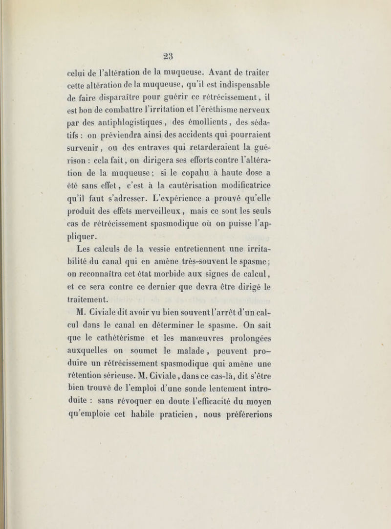 celui de l’altération de la muqueuse. Avant de traiter cette altération de la muqueuse, qu’il est indispensable de faire disparaître pour guérir ce rétrécissement, il est bon de combattre l’irritation et l’éréthisme nerveux par des antiphlogistiques , des émollients, des séda- tifs ; on préviendra ainsi des accidents qui pourraient survenir, ou des entraves qui retarderaient la gué- rison : cela fait, on dirigera scs efforts contre l’altéra- tion de la muqueuse ; si le copahu à haute dose a été sans effet, c’est à la cautérisation modificatrice qu’il faut s’adresser. L’expérience a prouvé qu’elle produit des effets merveilleux, mais ce sont les seuls cas de rétrécissement spasmodique oü on puisse l’ap- pliquer. Les calculs de la vessie entretiennent une irrita- bilité du canal qui en amène très-souvent le spasme; on reconnaîtra cet état morbide aux signes de calcul, et ce sera contre ce dernier que devra être dirigé le traitement. M. Civiale dit avoir vu bien souvent l’arrêt d’un cal- cul dans le canal en déterminer le spasme. On sait que le cathétérisme et les manœuvres prolongées auxquelles on soumet le malade, peuvent pro- duire un rétrécissement spasmodique qui amène une rétention sérieuse. M. Civiale, dans ce cas-là, dit s’être bien trouvé de l’emploi d’une sonde lentement intro- duite : sans révoquer en doute l’efficacité du moyen qu’emploie cet habile praticien, nous préférerions