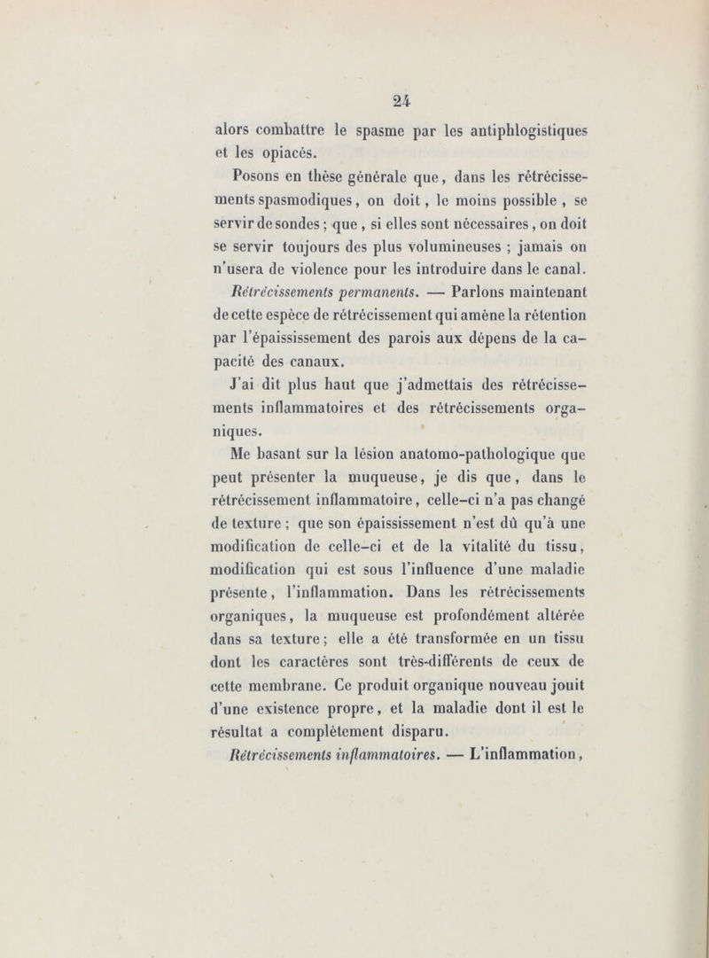alors combattre le spasme par les antiphlogistiques et les opiacés. Posons en thèse générale que, dans les rétrécisse- ments spasmodiques, on doit, le moins possible, se servir desondes ; que , si elles sont nécessaires, on doit se servir toujours des plus volumineuses ; jamais on n’usera de violence pour les introduire dans le canal. Rétrécissements permanents. — Parlons maintenant de cette espèce de rétrécissement qui amène la rétention par l’épaississement des parois aux dépens de la ca- pacité des canaux. J’ai dit plus haut que j’admettais des rétrécisse- ments inflammatoires et des rétrécissements orga- niques. Me basant sur la lésion anatomo-pathologique que peut présenter la muqueuse, je dis que, dans le rétrécissement inflammatoire, celle-ci n’a pas changé de texture ; que son épaississement n’est dû qu’à une modification de celle-ci et de la vitalité du tissu, modification qui est sous l’influence d’une maladie présente, l’inflammation. Dans les rétrécissements organiques, la muqueuse est profondément altérée dans sa texture; elle a été transformée en un tissu dont les caractères sont très-dilTérents de ceux de cette membrane. Ce produit organique nouveau jouit d’une existence propre, et la maladie dont il est le 0 résultat a complètement disparu. Rétrécissements inflammatoires. — L’inflammation,