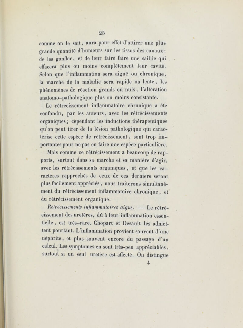 comme on le sait, aura pour effet d’attirer une plus grande quantité d’humeurs sur les tissus des canaux; de les gonfler, et de leur faire faire une saillie qui effacera plus ou moins complètement leur cavité. Selon que l’inflammation sera aiguë ou chronique, la marche de la maladie sera rapide ou lente, les phénomènes de réaction grands ou nuis, l’altération anatomo-pathologique plus ou moins consistante. Le rétrécissement inflammatoire chronique a été confondu, par les auteurs, avec les rétrécissements organiques ; cependant les inductions thérapeutiques qu’on peut tirer de la lésion pathologique qui carac- térise cette espèce de rétrécissement, sont trop im- portantes pour ne pas en faire une espèce particulière. Mais comme ce rétrécissement a beaucoup de rap- ports, surtout dans sa marche et sa manière d’agir, avec les rétrécissements organiques, et que les ca- ractères rapprochés de ceux de ces derniers seront plus facilement appréciés, nous traiterons simultané- ment du rétrécissement inflammatoire chronique, et du rétrécissement organique. Rétrécissements inflammatoires aigus. — Le rétré- cissement des uretères, dû à leur inflammation essen- tielle , est très-rare. Chopart et Desault les admet- tent pourtant. L’inflammation provient souvent d’une néphrite, et plus souvent encore du passage d’un calcul. Les symptômes en sont très-peu appréciables , surtout si un seul uretère est affecté. On distingue 4