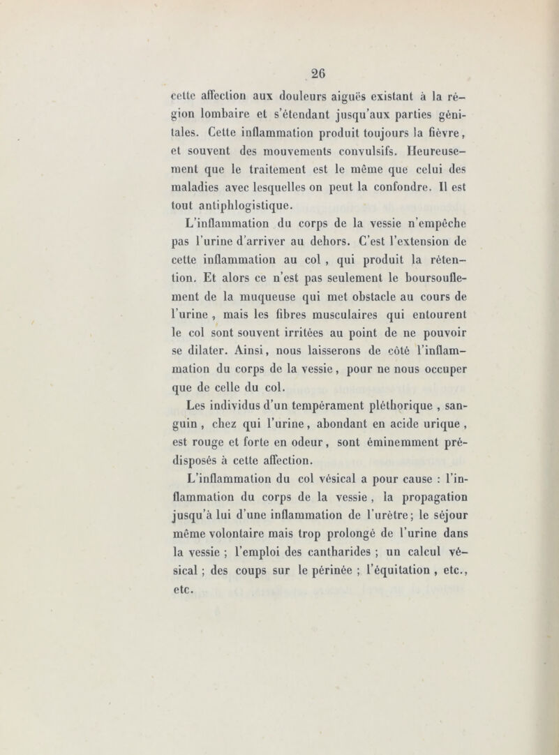 celte anedion aux douleurs aiguës existant à la ré- gion lombaire et s’étendant jusqu’aux parties géni- tales. Cette inflammation produit toujours la fièvre, et souvent des mouvements convulsifs. Heureuse- ment que le traitement est le même que celui des maladies avec lesquelles on peut la confondre. Il est tout antiphlogistique. L’inflammation du corps de la vessie n’empêche pas l’urine d’arriver au dehors. C’est l’extension de cette inflammation au col , qui produit la réten- tion. Et alors ce n’est pas seulement le boursoufle- ment de la muqueuse qui met obstacle au cours de l’urine , mais les fibres musculaires qui entourent le col sont souvent irritées au point de ne pouvoir se dilater. Ainsi, nous laisserons de côté l’inflam- mation du corps de la vessie, pour ne nous occuper que de celle du col. Les individus d’un tempérament pléthorique , san- guin , chez qui l’urine, abondant en acide urique , est rouge et forte en odeur, sont éminemment pré- disposés à cette aflection. L’inflammation du col vésical a pour cause : l’in- flammation du corps de la vessie , la propagation jusqu’à lui d’une inflammation de l’urètre; le séjour même volontaire mais trop prolongé de l’urine dans la vessie ; l’emploi des cantharides ; un calcul vé- sical ; des coups sur le périnée ; l’équitation , etc., etc.