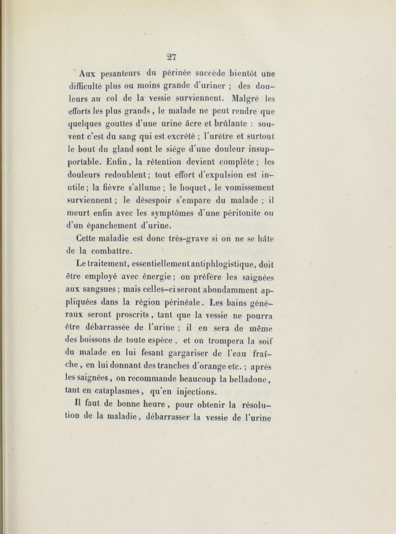 Aux pesanteurs du périnée succède bientôt une difficulté plus ou moins grande d’uriner ; des dou- leurs au col de la vessie surviennent. Malgré les efforts les plus grands , le malade ne peut rendre que quelques gouttes d’une urine âcre et brûlante : sou- vent c’est du sang qui est excrété ; l’urètre et surtout le bout du gland sont le siège d’une douleur insup- portable. Enfin, la rétention devient complète ; les douleurs redoublent; tout effort d’expulsion est in- utile; la fièvre s’allume; le hoquet, le vomissement surviennent ; le désespoir s’empare du malade ; il meurt enfin avec les symptômes d’une péritonite ou d’un épanchement d’urine. Cette maladie est donc très-grave si on ne se hâte de la combattre. Le traitement, essentiellement antiphlogistique, doit être employé avec énergie ; on préfère les saignées aux sangsues; mais celles-ci seront abondamment ap- pliquées dans la région périnéale. Les bains géné- raux seront proscrits, tant que la vessie ne pourra être débarrassée de l’urine ; il en sera de même des boissons de toute espèce , et on trompera la soif du malade en lui fesant gargariser de l’eau fraî- che , en lui donnant des tranches d’orange etc. ; après les saignées, on recommande beaucoup la belladone, tant en cataplasmes, qu’en injections. Il faut de bonne heure, pour obtenir la résolu- tion de la maladie, débarrasser la vessie de l’urine