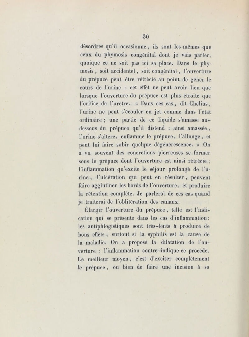 désordres qu’il occasioune, ils sont les mêmes que ceux du phymosis congénital dont je vais parler, quoique ce ne soit pas ici sa place. Dans le phy- mosis , soit accidentel, soit congénital, l’ouverture du prépuce peut être rétrécie au point de gêner le cours de l’iirine : cet effet ne peut avoir lieu que lorsque l’ouverture du prépuce est plus étroite que l’orifice de l’urètre. « Dans ces cas, dit Chelius, l’urine ne peut s’écouler en jet comme dans l’état ordinaire ; une partie de ce liquide s’amasse au- dessous du prépuce qu’il distend : ainsi amassée , l’urine s’altère, enflamme le prépuce, l’allonge, et peut lui faire subir quelque dégénérescence. » On a vu souvent des concrétions pierreuses se former sous le prépuce dont l’ouverture est ainsi rétrécie ; l’inflammation qu’excite le séjour prolongé de l’u- rine , l’ulcération qui peut en résulter, peuvent faire agglutiner les bords de l’ouverture, et produire la rétention complète. Je parlerai de ces cas quand je traiterai de l’oblitération des canaux. Élargir l’ouverture du prépuce, telle est l’indi- cation qui se présente dans les cas d’inflammation : les antiphlogistiques sont très-lents à produire de bons effets , surtout si la syphilis est la cause de la maladie. On a proposé la dilatation de l'ou- verture ; l’inflammation contre-indique ce procédé. Le meilleur moyen, c’est d’exciser complètement le prépuce , ou bien de faire une incision à sa
