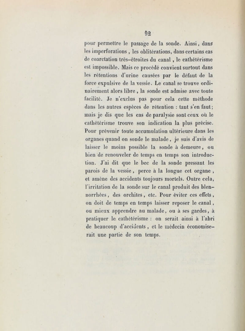 pour permettre le passage de la sonde. Ainsi, dan? les imperforations , les oblitérations, dans certains cas de coarctation très-étroites du canal , le cathétérisme est impossible. Mais ce procédé convient surtout dans les rétentions d’urine causées par le défaut de la force expulsive de la vessie. Le canal se trouve ordi- nairement alors libre , la sonde est admise avec toute facilité. Je n’exclus pas pour cela cette méthode dans les autres espèces de rétention : tant s’en faut ; mais je dis que les cas de paralysie sont ceux où le cathétérisme trouve son indication la plus précise. Pour prévenir toute accumulation ultérieure dans les organes quand on sonde le malade , je suis d’avis de laisser le moins possible la sonde à demeure, ou bien de renouveler de temps en temps son introduc- tion. J’ai dit que le bec de la sonde pressant les parois de la vessie, perce à la longue cet organe , et amène des accidents toujours mortels. Outre cela, l’irritation de la sonde sur le canal produit des blen- norrbées, des orchites, etc. Pour éviter ces effets, on doit de temps en temps laisser reposer le canal, ou mieux apprendre au malade, ou à ses gardes, à pratiquer le cathétérisme : on serait ainsi à l’abri de beaucoup d’accidents, et le médecin économise- rait une partie de son temps.