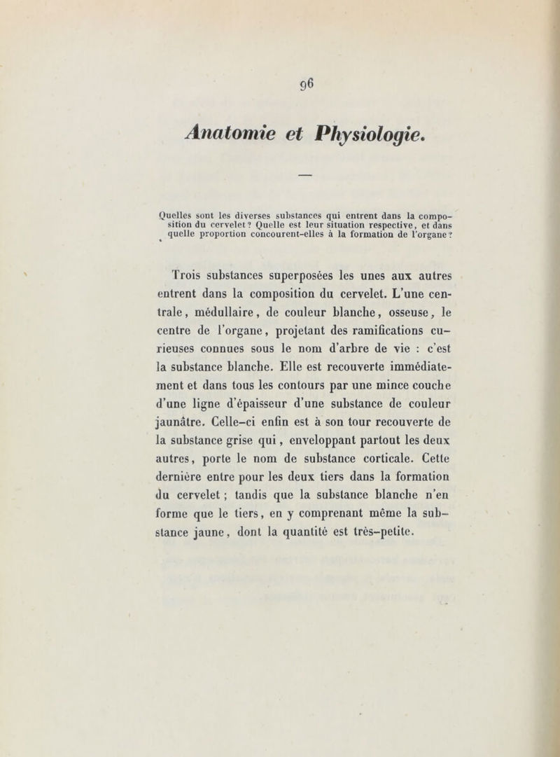 Anatomie et Physiologie. Quelles sont les diverses substances qui entrent dans la compo- sition du cervelet? Quelle est leur situation respective, et dans quelle proportion concourent-elles à la formation de l’organe? Trois substances superposées les unes aux autres entrent dans la composition du cervelet. L’une cen- trale, médullaire, de couleur blanche, osseuse, le centre de l’organe, projetant des ramifications cu- rieuses connues sous le nom d’arbre de vie : c’est la substance blanche. Elle est recouverte immédiate- ment et dans tous les contours par une mince couche d’une ligne d’épaisseur d’une substance de couleur jaunâtre. Celle-ci enfin est à son tour recouverte de la substance grise qui, enveloppant partout les deux autres, porte le nom de substance corticale. Cette dernière entre pour les deux tiers dans la formation du cervelet ; tandis que la substance blanche n’en forme que le tiers, en y comprenant même la sub- stance jaune, dont la quantité est très-petite.