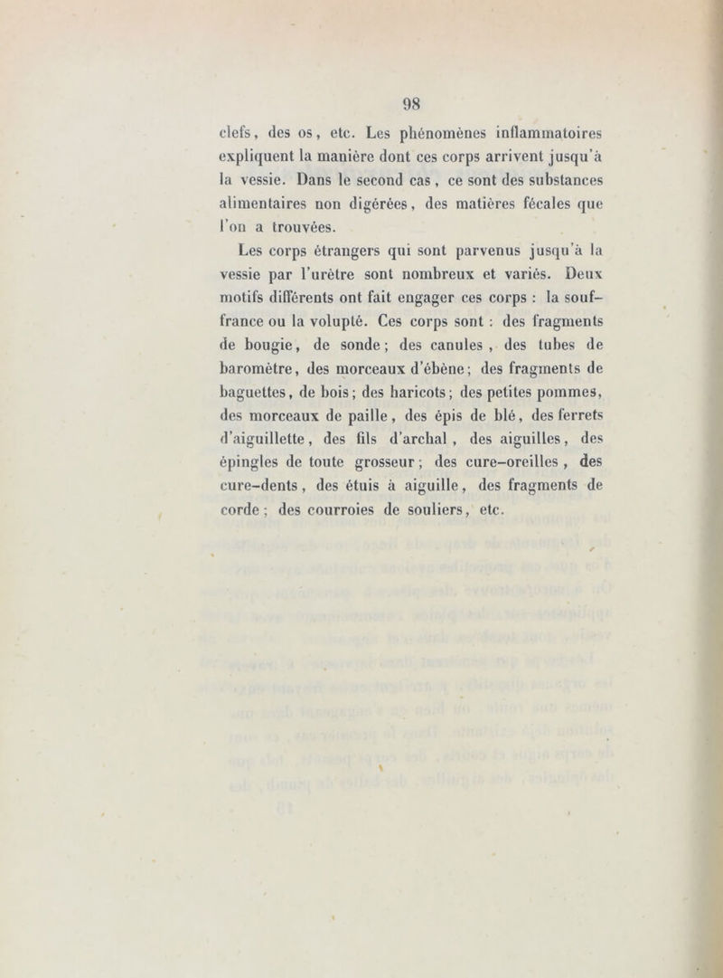 clefs, des os, etc. Les phénomènes inllammatoires expliquent la manière dont ces corps arrivent jusqu’à la vessie. Dans le second cas, ce sont des substances alimentaires non digérées, des matières fécales que l’on a trouvées. Les corps étrangers qui sont parvenus jusqu’à la vessie par l’urètre sont nombreux et variés. Deux motifs différents ont fait engager ces corps : la souf- france ou la volupté. Ces corps sont : des fragments de bougie, de sonde; des canules, des tubes de baromètre, des morceaux d’ébène; des fragments de baguettes, de bois; des haricots; des petites pommes, des morceaux de paille, des épis de blé, des ferrets d’aiguillette, des fils d’arcbal , des aiguilles, des épingles de toute grosseur ; des cure-oreilles , des cure-dents, des étuis à aiguille, des fragments de corde; des courroies de souliers, etc. r