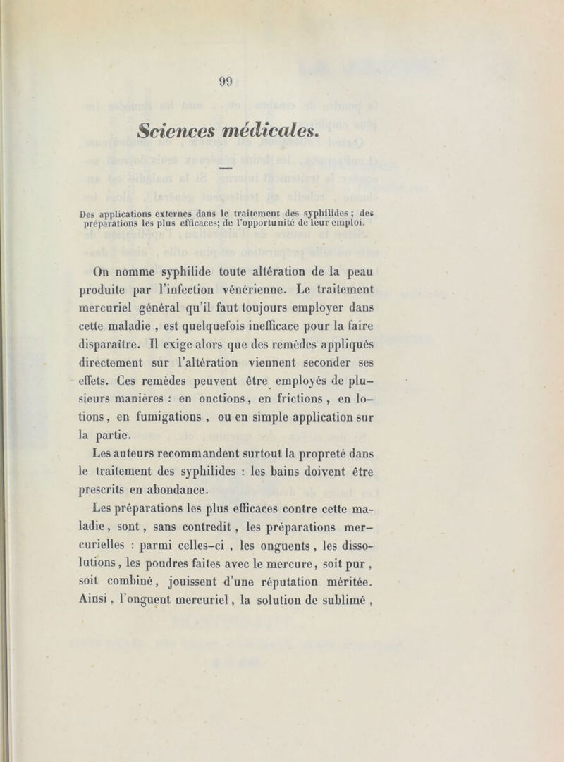 Sciences médicales. Des applications externes dans le traitement des syphilides ; de* préparations les plus efficaces; de l’opportunité do leur emploi. On nomme syphilide toute altération de la peau produite par l’infection vénérienne. Le traitement mercuriel général qu’il faut toujours employer dans cette maladie , est quelquefois inefficace pour la faire disparaître. Il exige alors que des remèdes appliqués directement sur l’altération viennent seconder ses effets. Ces remèdes peuvent être employés de plu- sieurs manières : en onctions, en frictions , en lo- tions , en fumigations , ou en simple application sur la partie. Les auteurs recommandent surtout la propreté dans le traitement des syphilides : les bains doivent être prescrits en abondance. Les préparations les plus efficaces contre cette ma- ladie , sont, sans contredit, les préparations mer- curielles : parmi celles-ci , les onguents, les disso- lutions , les poudres faites avec le mercure, soit pur , soit combiné, jouissent d’une réputation méritée. Ainsi, l’onguent mercuriel, la solution de sublimé ,