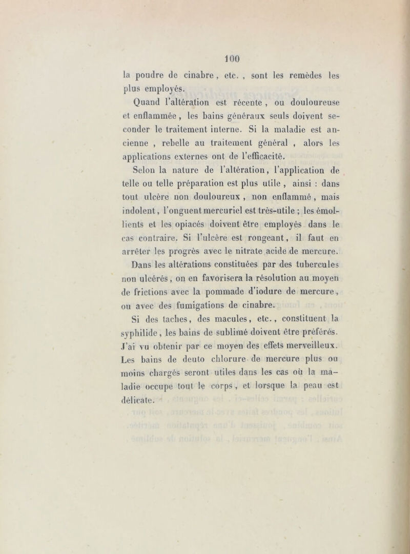 la poudre de cinabre , etc. , sont les remèdes les plus employés. Quand l’altération est récente , ou douloureuse et enflammée, les bains généraux seuls doivent se- conder le traitement interne. Si la maladie est an- cienne , rebelle au traitement général , alors les applications externes ont de l’efficacité. Selon la nature de l’altération, l’application de telle ou telle préparation est plus utile , ainsi : dans tout ulcère non douloureux , non enflammé , mais indolent, l’onguent mercuriel est très-utile ; les émol- lients et les opiacés doivent être employés dans le cas contraire. Si l’ulcère est rongeant, il faut en arrêter les progrès avec le nitrate acide de mercure. Dans les altérations constituées par des tubercules non ulcérés, on en favorisera la résolution au moyen de frictions avec la pommade d’iodure de mercure, ou avec des fumigations de cinabre. Si des taches, des macules, etc., constituent la sypbilide, les bains de sublimé doivent être préférés. .F’ai vu obtenir par ce moyen des effets merveilleux. Les bains de deuto chlorure de mercure plus ou moins chargés seront utiles dans les cas où la ma- ladie occupe tout le corps , et lorsque la peau est délicate.