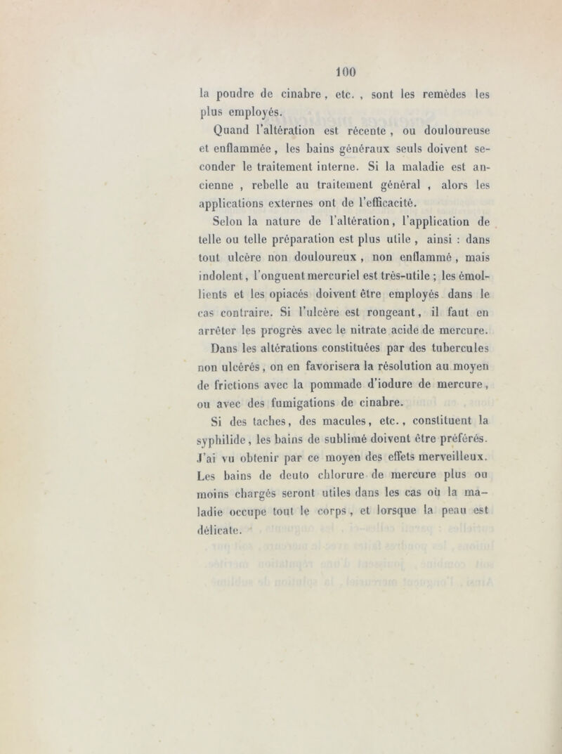 100 la poudre de cinabre , etc. , sont les remèdes les plus employés. Quand l’altération est récente , ou douloureuse et enflammée, les bains généraux seuls doivent se- conder le traitement iuterne. Si la maladie est an- cienne , rebelle au traitement général , alors les applications externes ont de l’efficacité. Selon la nature de l’altération, l’application de telle ou telle préparation est plus utile , ainsi : dans tout ulcère non douloureux , non enflammé , mais indolent, l’onguent mercuriel est très-utile ; les émol- lients et les opiacés doivent être employés dans le cas contraire. Si l’ulcère est rongeant, il faut en arrêter les progrès avec le nitrate acide de mercure. Dans les altérations constituées par des tubercules non ulcérés , on en favorisera la résolution au moyen de frictions avec la pommade d’iodure de mercure, ou avec des fumigations de cinabre. Si des taches, des macules, etc., constituent la syphilide, les bains de sublimé doivent être préférés. J’ai vu obtenir par ce moyen des effets merveilleux. Les bains de deuto chlorure de mercure plus ou moins chargés seront utiles dans les cas où la ma- ladie occupe tout le corps, et lorsque la peau est délicate.