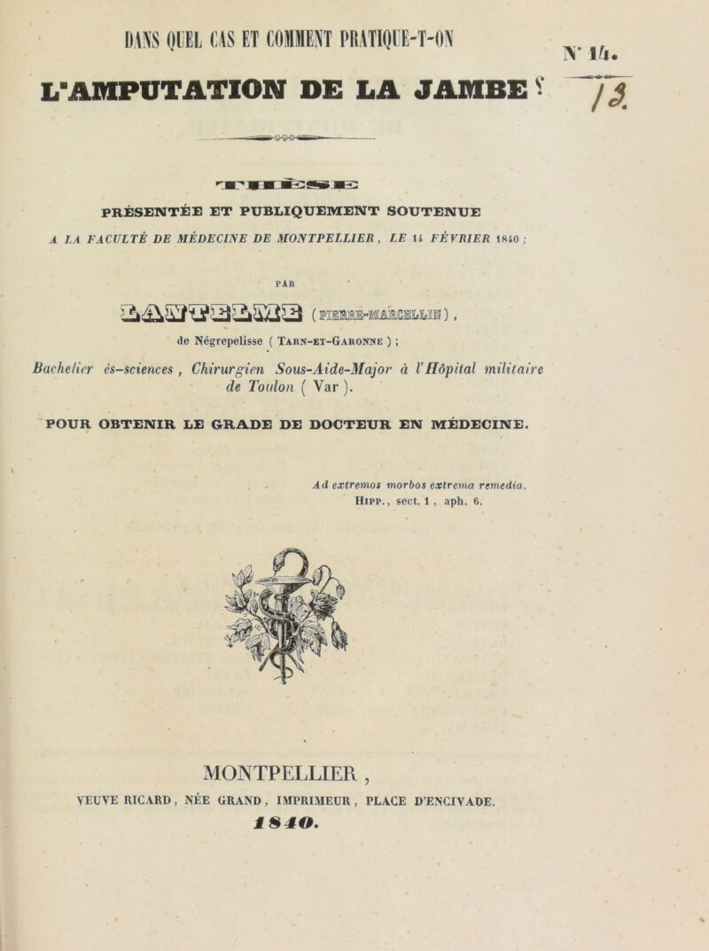 N* \h LHAMPUTATION DE LA JAMBE V y j PRÉSENTÉE ET PUBLIQUEMENT SOUTENUE A LA FACULTÉ DE MÉDECINE DE MONTPELLIER , LE H FÉVRIER 18i0 ; PAR de Négrepelisse ( Tarn-et-Garonne ) ; Bachelier ès-sciences , Chirurgien Sous-Aide-Major à l’Hôpital militaire de Toulon ( Var ). POUR OBTENIR LE GRADE DE DOCTEUR EN MÉDECINE. * Ad extremos morbos extrema remedia. Hipp. , sect. 1 , apta. 6. MONTPELLIER , VEUVE RICARD, NÉE GRAND, IMPRIMEUR, PLACE D’ENCIYADE. 1840.