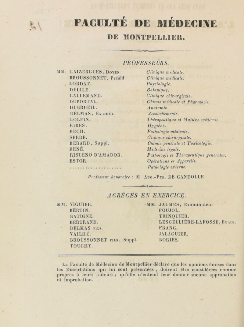 FACULTÉ DE MEDECINE DE MONTPELLIER. PROFESSEURS. MM. CAIZERGUES, Doyen BROUSSONNET, Présid. LO R DAT. DELILE. LALLEMAND. DUPORTAL. DUBRUEIL. DELMAS, Examin. GOLFIN. RIBES. REÇU. SERRE. BÉRARD, Suppl. RENÉ. RISUENO D’AMADOR. ESTOR. Professeur honoraire : M AGRÉGÉS MM. VIGLIER. BERT1N. BATIGNE. BERTRAND. DELMAS fils. VAILHÉ. BROUSSONNET fils, Suppl. TOUC H Y. Clinique médicale. ' Clinique médicale. Physiologie. Botanique. Clinique chirurgicale. Chimie médicale et Pharmacie. Anatomie. Accouchements. Thérapeutique et Matière médicale, ih 'giène. Pathologie médicale. Clinique chirurgicale. Chimie générale et Toxicologie. Médecine légale. Pathologie et Thérapeutique générales. Opérations et Appareils. Pathologie externe. . Atjg.-Pyr. DE CANDOLLE. iSa-g-TS—. EN EXERCICE. MM. JAUMES, Examinateur. POUJOL. TRINQUIER. LESCELLIÈRE-LAFOSSE, Exam. FRANC. JALAGUIER. BORIES. La Faculté de Médecine de Montpellier déclare que les opinions émises dans les Dissertations qui lui sont présentées , doivent être considérées comme propres à leurs auteurs ; qu’elle n’entend leur donner aucune approbation ni improbation.