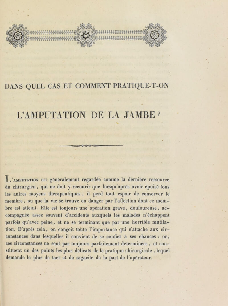 DANS QUEL CAS ET COMMENT PRATIQUE-T-ON L’AMPUTATION DE LA JAMBE ? amputation est généralement regardée comme la dernière ressource du chirurgien, qui ne doit y recourir que lorsqu’après avoir épuisé tous les autres moyens thérapeutiques , il perd tout espoir de conserver le membre, ou que la vie se trouve en danger par l’affection dont ce mem- bre est atteint. Elle est toujours une opération grave, douloureuse, ac- compagnée assez souvent d’accidents auxquels les malades n’échappent parfois qu’avec peine, et ne se terminant que par une horrible mutila- tion. D’après cela, on conçoit toute l’importance qui s’attache aux cir- constances dans lesquelles il convient de se confier à ses chances : or, ces circonstances ne sont pas toujours parfaitement déterminées , et con- stituent un des points les plus délicats de la pratique chirurgicale , lequel demande le plus de tact et de sagacité de la part de l’opérateur.