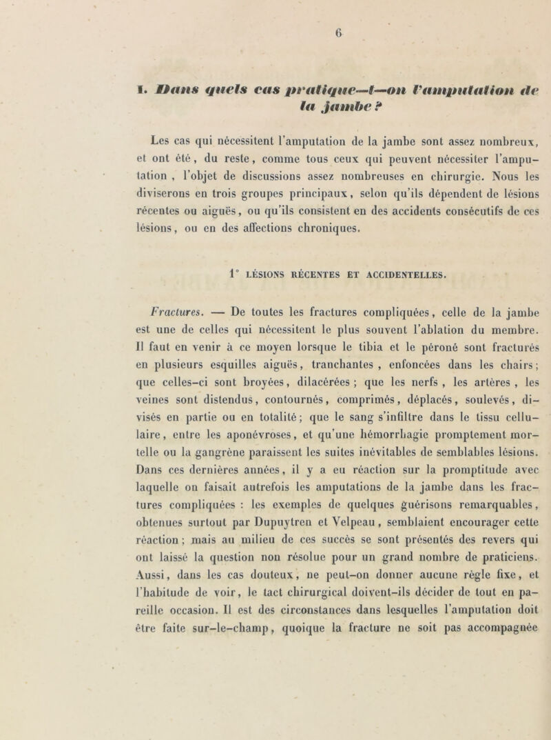 I. Dans quels cas pratique—I—on l'amputation tle la jambe ? Les cas qui nécessitent l’amputation de la jambe sont assez nombreux, et ont été, du reste, comme tous ceux qui peuvent nécessiter l’ampu- tation , l’objet de discussions assez nombreuses en chirurgie. Nous les diviserons en trois groupes principaux, selon qu’ils dépendent de lésions récentes ou aiguës, ou qu’ils consistent en des accidents consécutifs de ces lésions, ou en des affections chroniques. 1° LÉSIONS RÉCENTES ET ACCIDENTELLES. Fractures. — De toutes les fractures compliquées, celle de la jambe est une de celles qui nécessitent le plus souvent l’ablation du membre. Il faut en venir à ce moyen lorsque le tibia et le péroné sont fracturés en plusieurs esquilles aiguës, tranchantes, enfoncées dans les chairs; que celles-ci sont broyées, dilacérées ; que les nerfs , les artères , les veines sont distendus, contournés, comprimés, déplacés, soulevés, di- visés en partie ou en totalité; que le sang s’infiltre dans le tissu cellu- laire, entre les aponévroses, et qu’une hémorrhagie promptement mor- telle ou la gangrène paraissent les suites inévitables de semblables lésions. Dans ces dernières années, il y a eu réaction sur la promptitude avec laquelle on faisait autrefois les amputations de la jambe dans les frac- tures compliquées : les exemples de quelques guérisons remarquables, obtenues surtout par Dupuytren et Velpeau , semblaient encourager cette réaction ; mais au milieu de ces succès se sont présentés des revers qui ont laissé la question non résolue pour un grand nombre de praticiens. Aussi, dans les cas douteux, ne peut-on donner aucune règle fixe, et l’habitude de voir, le tact chirurgical doivent-ils décider de tout en pa- reille occasion. Il est des circonstances dans lesquelles l’amputation doit être faite sur-le-champ, quoique la fracture ne soit pas accompagnée