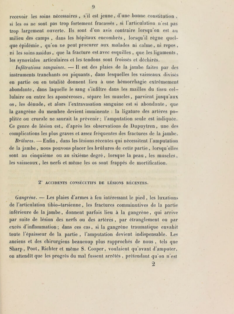 recevoir les soins nécessaires , s’il est jeune, d’une bonne constitution , si les os ne sont pas trop fortement fracassés , si l’articulation n’est pas trop largement ouverte. Ils sont d’un avis contraire lorsqu’on est au milieu des camps , dans les hôpitaux eucombrés , lorsqu’il règne quel- que épidémie , qu’on ne peut procurer aux malades ni calme, ni repos, ni les soins assidus , que la fracture est avec esquilles, que les ligaments , les synoviales articulaires et les tendons sont froissés et déchirés. Infiltrations sanguines. — Il est des plaies de la jambe faites par des instruments tranchants ou piquants, dans lesquelles les vaisseaux divisés en partie ou en totalité donnent lieu à une hémorrhagie extrêmement abondante, dans laquelle le sang s’infiltre dans les mailles du tissu cel- lulaire ou entre les aponévroses, sépare les muscles, parvient jusqu’aux os, les dénude, et alors l’extravasation sanguine est si abondante, que la gangrène du membre devient imminente : la ligature des artères po- plitée ou crurale ne saurait la prévenir; l’amputation seule est indiquée. Ce genre de lésion est, d’après les observations de Dupuytren, une des complications les plus graves et assez fréquentes des fractures de la jambe. Brûlures. — Enfin , dans les lésions récentes qui nécessitent l’amputation de la jambe , nous pouvons placer les brûlures de celte partie , lorsqu'elles sont au cinquième ou au sixième degré, lorsque la peau, les muscles, les vaisseaux, les nerfs et même les os sont frappés de mortification. 2“ ACCIDENTS CONSÉCUTIFS DE LÉSIONS RÉCENTES. I Gangrène. — Les plaies d’armes à feu intéressant le pied, les luxations de l’articulation tibio-tarsienne, les fractures comminutives de la partie inférieure de la jambe, donnent parfois lieu à la gangrène, qui arrive par suite de lésion des nerfs ou des artères , par étranglement ou par excès d’inflammation; dans ces cas, si la gangrène traumatique envahit toute l’épaisseur de la partie , l’amputation devient indispensable. Les anciens et des chirurgiens beaucoup plus rapprochés de nous , tels que Sharp, Poot, Richter et même S. Cooper, voulaient qu’avant d’amputer, on attendit que les progrès du mal fussent arrêtés , prétendant qu’on n’est 9