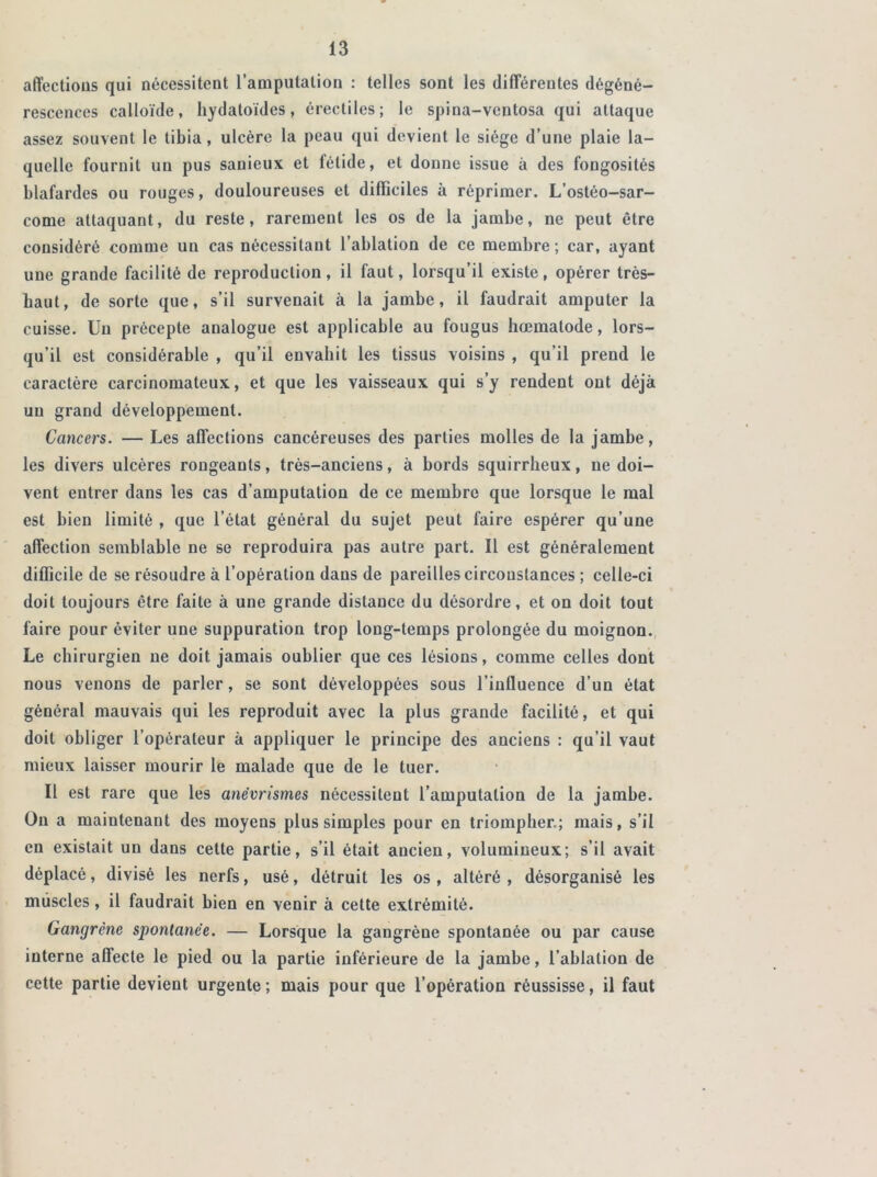 affections qui nécessitent l’amputation : telles sont les différentes dégéné- rescences calloïde, hydatoïdes, érectiles; le spina-ventosa qui attaque assez souvent le tibia, ulcère la peau qui devient le siège d’une plaie la- quelle fournit un pus sanieux et fétide, et donne issue à des fongosités blafardes ou rouges, douloureuses et difficiles à réprimer. L’ostéo-sar- come attaquant, du reste, rarement les os de la jambe, ne peut être considéré comme un cas nécessitant l’ablation de ce membre; car, ayant une grande facilité de reproduction, il faut, lorsqu’il existe, opérer très- haut, de sorte que, s’il survenait à la jambe, il faudrait amputer la cuisse. Un précepte analogue est applicable au fougus hœmatode, lors- qu’il est considérable , qu’il envahit les tissus voisins , qu’il prend le caractère carcinomateux, et que les vaisseaux qui s’y rendent ont déjà un grand développement. Cancers. — Les affections cancéreuses des parties molles de la jambe, les divers ulcères rongeants, très-anciens, à bords squirrheux, ne doi- vent entrer dans les cas d’amputation de ce membre que lorsque le mal est bien limité , que l’état général du sujet peut faire espérer qu’une affection semblable ne se reproduira pas autre part. Il est généralement difficile de se résoudre à l’opération dans de pareilles circonstances ; celle-ci doit toujours être faite à une grande distance du désordre, et on doit tout faire pour éviter une suppuration trop long-temps prolongée du moignon. Le chirurgien ne doit jamais oublier que ces lésions, comme celles dont nous venons de parler, se sont développées sous l’influence d’un état général mauvais qui les reproduit avec la plus grande facilité, et qui doit obliger l’opérateur à appliquer le principe des anciens : qu’il vaut mieux laisser mourir le malade que de le tuer. Il est rare que les anévrismes nécessitent l’amputation de la jambe. On a maintenant des moyens plus simples pour en triompher.; mais, s’il en existait un dans cette partie, s’il était ancien, volumineux; s’il avait déplacé, divisé les nerfs, usé, détruit les os , altéré , désorganisé les muscles, il faudrait bien en venir à cette extrémité. Gangrène spontanée. — Lorsque la gangrène spontanée ou par cause interne affecte le pied ou la partie inférieure de la jambe, l’ablation de cette partie devient urgente; mais pour que l’opération réussisse, il faut