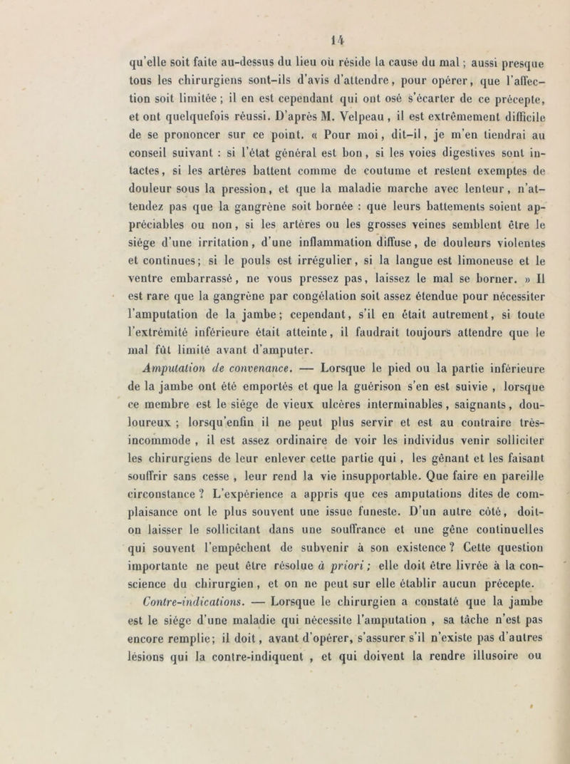 qu elle soit faite au-dessus du lieu où réside la cause du mal ; aussi presque tous les chirurgiens sont-ils d’avis d’attendre, pour opérer, que l’affec- tion soit limitée ; il en est cependant qui ont osé s’écarter de ce précepte, et ont quelquefois réussi. D’après M. Velpeau , il est extrêmement difficile de se prononcer sur ce point. « Pour moi, dit-il, je m’en tiendrai au conseil suivant : si l’état général est bon, si les voies digestives sont in- tactes, si les artères battent comme de coutume et restent exemptes de douleur sous la pression, et que la maladie marche avec lenteur, n’at- tendez pas que la gangrène soit bornée : que leurs battements soient ap- préciables ou non, si les artères ou les grosses veines semblent être le siège d’une irritation, d’une inflammation diffuse, de douleurs violentes et continues; si le pouls est irrégulier, si la langue est limoneuse et le ventre embarrassé, ne vous pressez pas, laissez le mal se borner. » Il est rare que la gangrène par congélation soit assez étendue pour nécessiter l’amputation de la jambe; cependant, s’il en était autrement, si toute l’extrémité inférieure était atteinte, il faudrait toujours attendre que le mal fût limité avant d’amputer. Amputation de convenance. — Lorsque le pied ou la partie inférieure de la jambe ont été emportés et que la guérison s’en est suivie , lorsque ce membre est le siège de vieux ulcères interminables, saignants, dou- loureux ; lorsqu’enfin il ne peut plus servir et est au contraire très- incornmode , il est assez ordinaire de voir les individus venir solliciter les chirurgiens de leur enlever cette partie qui , les gênant et les faisant souffrir sans cesse , leur rend la vie insupportable. Que faire en pareille circonstance ? L’expérience a appris que ces amputations dites de com- plaisance ont le plus souvent une issue funeste. D’un autre côté, doit- on laisser le sollicitant dans une souffrance et une gêne continuelles qui souvent l’empêchent de subvenir à son existence ? Cette question importante ne peut être résolue à priori ; elle doit être livrée à la con- science du chirurgien , et on ne peut sur elle établir aucun précepte. Contre-indications. — Lorsque le chirurgien a constaté que la jambe est le siège d’une maladie qui nécessite l’amputation , sa tâche n’est pas encore remplie; il doit, avant d’opérer, s’assurer s’il n’existe pas d’autres lésions qui la contre-indiquent , et qui doivent la rendre illusoire ou 9