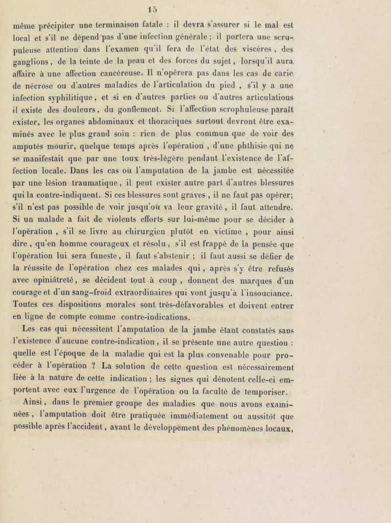 même précipiter une terminaison fatale : il devra s’assurer si le mal est local et s’il ne dépend pas d’une infection générale; il portera une scru- puleuse attention dans l’examen qu’il fera de l’état des viscères , des ganglions, de la teinte de la peau et des forces du sujet, lorsqu’il aura affaire à une affection cancéreuse. Il n’opérera pas dans les cas de carie de nécrose ou d’autres maladies de l’articulation du pied , s’il y a une infection syphilitique, et si en d’autres parties ou d’autres articulations il existe des douleurs, du gonflement. Si l’affection scropliuleuse paraît exister, les organes abdominaux et thoraciques surtout devront être exa- minés avec le plus grand soin : rien de plus commun que de voir des amputés mourir, quelque temps après l’opération , d’une phthisie qui ne se manifestait que par une toux très-légère pendant l’existence de l’af- fection locale. Dans les cas où l’amputation de la jambe est nécessitée par une lésion traumatique, il peut exister autre part d’autres blessures qui la contre-indiquent. Si ces blessures sont graves , il ne faut pas opérer; s’il n’est pas possible de voir jusqu’oïl va leur gravité, il faut attendre. Si un malade a fait de violents efforts sur lui-même pour se décider à l’opération , s’il se livre au chirurgien plutôt en victime , pour ainsi dire , qu’en homme courageux et résolu , s’il est frappé de la pensée que l’opération lui sera funeste, il faut s’abstenir ; il faut aussi se défier de la réussite de l’opération chez ces malades qui, après s’y être refusés avec opiniâtreté, se décident tout à coup , donnent des marques d’un courage et d’un sang-froid extraordinaires qui vont jusqu’à l’insouciance. Toutes ces dispositions morales sont très-défavorables et doivent entrer en ligne de compte comme contre-indications. Les cas qui nécessitent l’amputation de la jambe étant constatés sans l’existence d’aucune contre-indication, il se présente une autre question : quelle est l’époque de la maladie qui est la plus convenable pour pro- céder à 1 opération ? La solution de cette question est nécessairement liée à la nature de cette indication ; les signes qui dénotent celle-ci em- portent avec eux l’urgence de l’opération ou la faculté de temporiser. Ainsi, dans le premier groupe des maladies que nous avons exami- nées , 1 amputation doit être pratiquée immédiatement ou aussitôt que possible après l accident, avant le développement des phénomènes locaux,