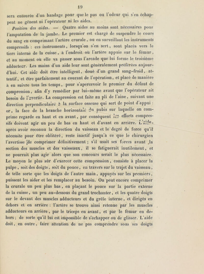 sera entourée d’un bandage pour que le pus ou l’odeur qui s’en échap- pent ne gênent ni 1 opérateur ni les aides. Position des aides. — Quatre aides au moins sont nécessaires pour l’amputation de la jambe. Le premier est chargé de suspendre le cours du sang en comprimant l’artère crurale, ou en surveillant les instruments compressifs : ces instruments, lorsqu’on s’en sert, sont placés vers le tiers interne de la cuisse , à l’endroit où l’artère appuie sur le fémur , et au moment où elle va passer sous l’arcade que lui forme le troisième adducteur. Les mains d’un aide leur sont généralement préférées aujour- d’hui. Cet aide doit être intelligent, doué d’un grand sang-froid, at- tentif, et être parfaitement au courant de l’opération, et placé de manière à en suivre tous les temps, pour s’apercevoir le premier du défaut de compression, afin d y remédier par lui—même avant que 1 opérateur ait besoin de l'avertir. La compression est faite au pli de l’aine, suivant une direction perpendiculaire 2 la surface osseuse qui sert de point d’appui : or, la face de la branche horizontale d11 pubis sur laquelle on com- prime regarde en haut et en avant, par conséquent Je® efforts compres- sifs doivent agir un peu de bas en haut et d’avant en arrière. Laid?* après avoir reconnu la direction du vaisseau et le degré de force qu’il nécessite pour être oblitéré, reste inactif jusqu’à ce que le chirurgien l’avertisse |de comprimer définitivement ; s’il usait ses forces avant .la section des muscles et des vaisseaux, il se fatiguerait inutilement, et ne pourrait plus agir alors que son concours serait le plus nécessaire. Le moyen le plus sûr d’exercer celte compression , consiste à placer la pulpe , soit des doigts , soit du pouce, en travers sur le trajet du vaisseau , de telle sorte que les doigts de l’autre main, appuyés sur les premiers, puissent les aider et les remplacer au besoin. On peut encore comprimer la crurale un peu plus bas , en plaçant le pouce sur la partie externe de la cuisse, un peu au-dessous du grand trochanter, et les quatre doigts sur le devant des muscles adducteurs et du grêle interne, et dirigés en dehors et en arrière : l’artère se trouve ainsi retenue par les muscles adducteurs en arrière, par le triceps en avant, et par le fémur en de- hors ; de sorte qu’il lui est impossible de s’échapper ou de glisser. L’aide doit, en outre, faire attention de ne pas comprendre sous ses doigts