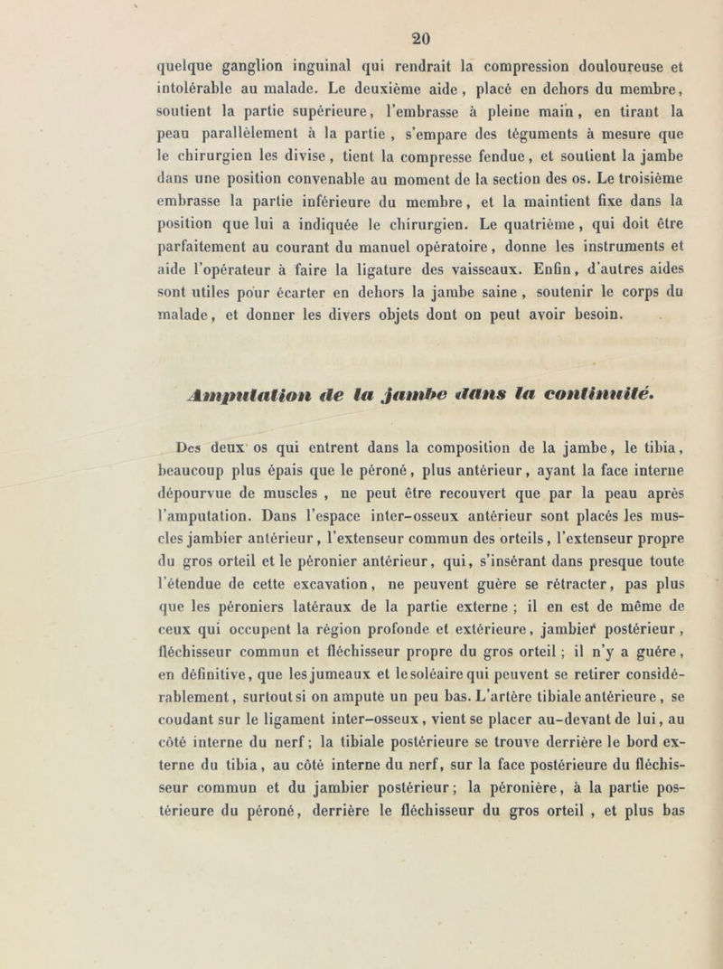 quelque ganglion inguinal qui rendrait la compression douloureuse et intolérable au malade. Le deuxième aide, placé en dehors du membre, soutient la partie supérieure, l’embrasse à pleine main, en tirant la peau parallèlement à la partie , s’empare des téguments à mesure que le chirurgien les divise, tient la compresse fendue, et soutient la jambe dans une position convenable au moment de la section des os. Le troisième embrasse la partie inférieure du membre, et la maintient fixe dans la position que lui a indiquée le chirurgien. Le quatrième , qui doit être parfaitement au courant du manuel opératoire, donne les instruments et aide l’opérateur à faire la ligature des vaisseaux. Enfin, d’autres aides sont utiles pour écarter en dehors la jambe saine , soutenir le corps du malade , et donner les divers objets dont on peut avoir besoin. Amputation de la Jambe dans la continuité. Des deux os qui entrent dans la composition de la jambe, le tibia, beaucoup plus épais que le péroné, plus antérieur, ayant la face interne dépourvue de muscles , ne peut être recouvert que par la peau après l’amputation. Dans l’espace inter-osseux antérieur sont placés les mus- cles jambier antérieur, l’extenseur commun des orteils, l’extenseur propre du gros orteil et le péronier antérieur, qui, s’insérant dans presque toute l’étendue de cette excavation, ne peuvent guère se rétracter, pas plus que les péroniers latéraux de la partie externe ; il en est de même de ceux qui occupent la région profonde et extérieure, jambief postérieur, fléchisseur commun et fléchisseur propre du gros orteil ; il n’y a guère, en définitive, que les jumeaux et le soléaire qui peuvent se retirer considé- rablement, surtout si on ampute un peu bas. L’artère tibiale antérieure , se coudant sur le ligament inter-osseux , vient se placer au-devant de lui, au côté interne du nerf; la tibiale postérieure se trouve derrière le bord ex- terne du tibia, au côté interne du nerf, sur la face postérieure du fléchis- seur commun et du jambier postérieur; la péronière, à la partie pos- térieure du péroné, derrière le fléchisseur du gros orteil , et plus bas