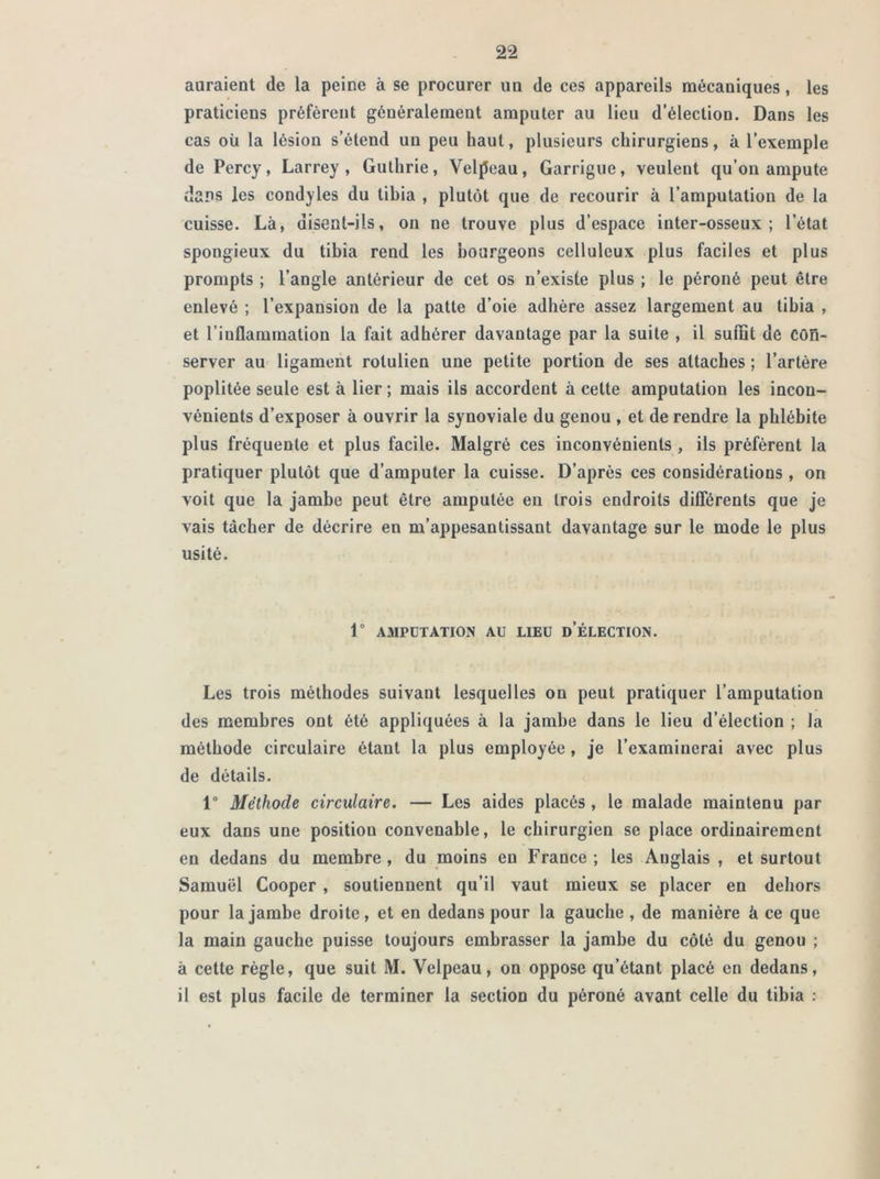 auraient de la peine à se procurer un de ces appareils mécaniques, les praticiens préfèrent généralement amputer au lieu d’élection. Dans les cas où la lésion s’étend un peu haut, plusieurs chirurgiens, à l’exemple de Percy, Larrey, Guthrie, Velpeau, Garrigue, veulent qu’on ampute dans les condyles du tibia , plutôt que de recourir à l’amputation de la cuisse. Là, disent-ils, on ne trouve plus d’espace inter-osseux; l’état spongieux du tibia rend les bourgeons celluleux plus faciles et plus prompts ; l’angle antérieur de cet os n’existe plus ; le péroné peut être enlevé ; l’expansion de la patte d’oie adhère assez largement au tibia , et l’inflammation la fait adhérer davantage par la suite , il sufiit de con- server au ligament rolulien une petite portion de ses attaches ; l’artère poplitée seule est à lier ; mais ils accordent à cette amputation les incon- vénients d’exposer à ouvrir la synoviale du genou , et de rendre la phlébite plus fréquente et plus facile. Malgré ces inconvénients , ils préfèrent la pratiquer plutôt que d’amputer la cuisse. D’après ces considérations , on voit que la jambe peut être amputée en trois endroits différents que je vais tâcher de décrire en m’appesantissant davantage sur le mode le plus usité. 1° AMPUTATION AU LIEU D’ÉLECTION. Les trois méthodes suivant lesquelles on peut pratiquer l’amputation des membres ont été appliquées à la jambe dans le lieu d’élection ; la méthode circulaire étant la plus employée, je l’examinerai avec plus de détails. 1° Méthode circulaire. — Les aides placés , le malade maintenu par eux dans une position convenable, le chirurgien se place ordinairement en dedans du membre , du moins en France ; les Anglais , et surtout Samuel Cooper , soutiennent qu’il vaut mieux se placer en dehors pour la jambe droite, et en dedans pour la gauche , de manière à ce que la main gauche puisse toujours embrasser la jambe du côté du genou ; à cette règle, que suit M. Velpeau, on oppose qu’étant placé en dedans, il est plus facile de terminer la section du péroné avant celle du tibia :