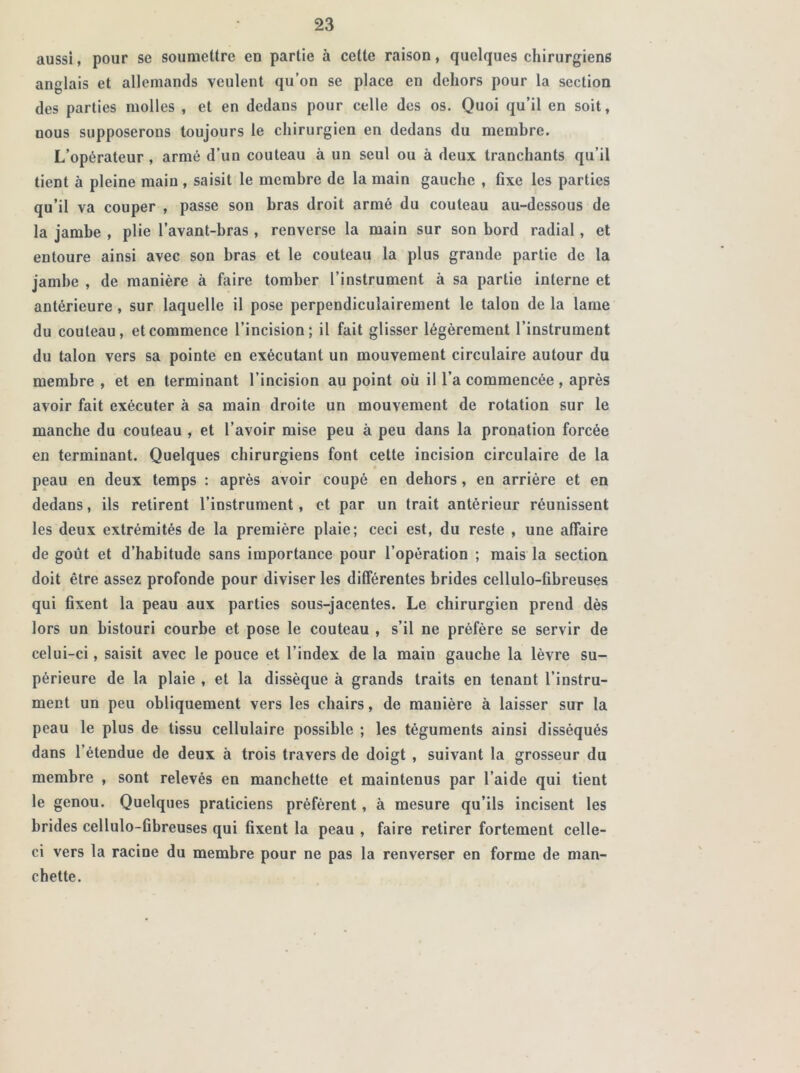 aussi, pour se soumettre en partie à celte raison, quelques chirurgiens anglais et allemands veulent qu’on se place en dehors pour la section des parties molles , et en dedans pour celle des os. Quoi qu’il en soit, nous supposerons toujours le chirurgien en dedans du membre. L’opérateur , armé d’un couteau à un seul ou à deux tranchants qu’il tient à pleine main , saisit le membre de la main gauche , fixe les parties qu’il va couper , passe son bras droit armé du couteau au-dessous de la jambe , plie l’avant-bras , renverse la main sur son bord radial, et entoure ainsi avec son bras et le couteau la plus grande partie de la jambe , de manière à faire tomber l’instrument à sa partie interne et antérieure, sur laquelle il pose perpendiculairement le talon de la lame du couteau, et commence l’incision; il fait glisser légèrement l’instrument du talon vers sa pointe en exécutant un mouvement circulaire autour du membre , et en terminant l’incision au point où il l’a commencée , après avoir fait exécuter à sa main droite un mouvement de rotation sur le manche du couteau , et l’avoir mise peu à peu dans la pronation forcée en terminant. Quelques chirurgiens font cette incision circulaire de la peau en deux temps : après avoir coupé en dehors , en arrière et en dedans, ils retirent l’instrument, et par un trait antérieur réunissent les deux extrémités de la première plaie; ceci est, du reste , une affaire de goût et d’habitude sans importance pour l’opération ; mais la section doit être assez profonde pour diviser les différentes brides cellulo-fibreuses qui fixent la peau aux parties sous-jacentes. Le chirurgien prend dès lors un bistouri courbe et pose le couteau , s’il ne préfère se servir de celui-ci, saisit avec le pouce et l’index de la main gauche la lèvre su- périeure de la plaie , et la dissèque à grands traits en tenant l’instru- ment un peu obliquement vers les chairs, de manière à laisser sur la peau le plus de tissu cellulaire possible ; les téguments ainsi disséqués dans l’étendue de deux à trois travers de doigt , suivant la grosseur du membre , sont relevés en manchette et maintenus par l’aide qui tient le genou. Quelques praticiens préfèrent, à mesure qu’ils incisent les brides cellulo-Gbreuses qui fixent la peau , faire retirer fortement celle- ci vers la racine du membre pour ne pas la renverser en forme de man- chette.