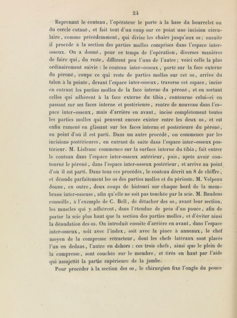 Reprenant le couteau, l’opérateur le porte à la base du bourrelet ou du cercle cutané, et fait tout d’un coup sur ce point une incision circu- laire, comme précédemment, qui divise les chairs jusqu’aux os; ensuite il procède à la section des parties molles comprises dans l’espace inter- osseux. On a donné, pour ce temps de l’opération, diverses manières de faire qui, du reste, différent peu l’une de l’autre; voici celle la plus ordinairement suivie : le couteau inter-osseux , porté sur la face externe du péroné, coupe ce qui reste de parties molles sur cet os, arrive du talon à la pointe, devant l’espace inter-osseux, traverse cet espace, incise en entrant les parties molles de la face interne du péroné, et en sortant celles qui adhèrent à la face externe du tibia, contourne celui-ci en passant sur ses faces interne et postérieure, rentre de nouveau dans l’es- pace inter-osseux, mais d’arrière en avant, incise complètement toutes les parties molles qui peuvent encore exister entre les deux os, et est enfin ramené en glissant sur les faces interne et postérieure du péroné, au point d’où il est parti. Dans un autre procédé, on commence par les incisions postérieures, en entrant de suite dans l’espace inter-osseux pos- térieur. M. Lisfranc commence sur la surface interne du tibia, fait entrer le couteau dans l’espace inter-osseux antérieur, puis, après avoir con- tourné le péroné, dans l’espace inter-osseux postérieur, et arrive au point d’où il est parti. Dans tous ces procédés, le couteau décrit un 8 de chiffre, et dénude parfaitement les os des parties molles et du périoste. M. Velpeau donne, en outre, deux coups de bistouri sur chaque bord de la mem- brane inter-osseuse , afin qu’elle ne soit pas touchée par la scie. M. Baudens conseille, à l’exemple de C. Bell, de détacher des os, avant leur section, les muscles qui y adhèrent, dans l’étendue de près d’un pouce, afin de porter la scie plus haut que la section des parties molles, et d’éviter ainsi la dénudation des os. On introduit ensuite d’arrière en avant, dans l’espace inter-osseux, soit avec l’index, soit avec la pince à anneaux, le chef moyen de la compresse rétracteur, dont les chefs latéraux sont placés l’un en dedans, l’autre en dehors : ces trois chefs, ainsi que le plein de la compresse, sont couchés sur le membre, et tirés en haut par l’aide qui assujettit la partie supérieure de la jambe. Pour procéder à la section des os, le chirurgien fixe l’ongle du pouce