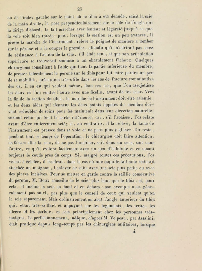 ou do l’index gauclie sur le point où le tibia a été dénudé, saisit la scie de la main droite, la pose perpendiculairement sur le côté de l’ongle qui la dirige d’abord , la fait marcher avec lenteur et légèreté jusqu’à ce que la voie soit bien tracée; puis, lorsque la section est un peu avancée, il presse la marche de l’instrument, relève le poignet de manière à tomber sur le péroné et à le couper le premier, attendu qu’il n’offrirait pas assez de résistance à l’action de la scie, s’il était seul, et que son articulation supérieure se trouverait soumise à un ébranlement fâcheux. Quelques chirurgiens conseillent à l’aide qui tient la partie inférieure du membre, de presser latéralement le péroné sur le tibia pour lui faire perdre un peu de sa mobilité, précaution très-utile dans les cas de fracture comminutive des os; il en est qui veulent même, dans ces cas, que l’on assujettisse les deux os l’un contre l’autre avec une ficelle, avant de les scier. Vers la fin de la section du tibia, la marche de l’instrument doit être ralentie, et les deux aides qui tiennent les deux points opposés du membre doi- vent redoubler de soins pour les maintenir dans leur direction naturelle, surtout celui qui tient la partie inférieure; car, s’il l’abaisse, l’os éclate avant d’être entièrement scié ; si, au contraire, il la relève, la lame de l’instrument est pressée dans sa voie et ne peut plus y glisser. Du reste, pendant tout ce temps de l’opération, le chirurgien doit faire attention, en faisant aller la scie, de ne pas l’incliner, soit dans un sens, soit dans l’autre, ce qu’il évitera facilement avec un peu d’habitude et en tenant toujours le coude près du corps. Si, malgré toutes ces précautions, l’os venait à éclater, il faudrait, dans le cas où une esquille saillante resterait attachée au moignon , l’enlever de suite avec une scie plus petite ou avec des pinces incisives. Pour se mettre en garde coutre la saillie consécutive du péroné, M. Roux conseille de le scier plus haut que le tibia, et, pour cela, il incline la scie en haut et en dehors : son exemple n’est géné- ralement pas suivi, pas plus que le conseil de ceux qui veulent qu'on le scie séparément. Mais ordinairement ou abat l’angle antérieur du tibia qui, étant très-saillant et appuyant sur les téguments, les irrite, les ulcère et les perfore, et cela principalement chez les personnes très- maigres. Ce perfectionnement, indiqué, d’après M. Velpeau , par Assalini, était pratiqué depuis long-temps par les chirurgiens militaires, lorsque 4