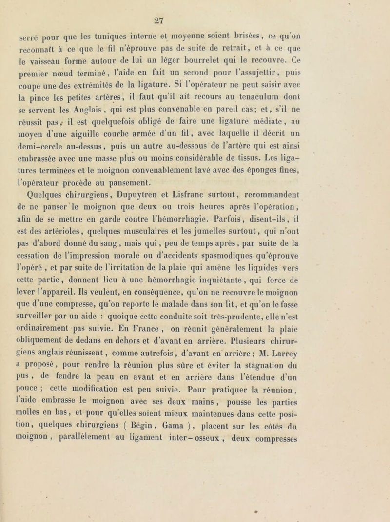 serré pour que les tuniques interne et moyenne soient brisées, ce qu’on reconnaît à ce que le fil n’éprouve pas de suite de retrait , et à ce que le vaisseau forme autour de lui un léger bourrelet qui le recouvre. Ce premier nœud terminé, l’aide en fait un second pour l’assujettir, puis coupe une des extrémités de la ligature. Si l’opérateur ne peut saisir avec la pince les petites artères, il faut qu’il ait recours au tenaculum dont se servent les Anglais , qui est plus convenable en pareil cas; et, s’il ne réussit pas,- il est quelquefois obligé de faire une ligature médiate, au moyen d’une aiguille courbe armée d’un fil, avec laquelle il décrit un demi-cercle au-dessus, puis un autre au-dessous de l’artère qui est ainsi embrassée avec une masse plus ou moins considérable de tissus. Les liga- tures terminées et le moignon convenablement lavé avec des éponges fines, l’opérateur procède au pansement. Quelques chirurgiens, Dupuytren et Lisfranc surtout, recommandent de ne panser le moignon que deux ou trois heures après l’opération, afin de se mettre en garde contre l’hémorrhagie. Parfois, disent-ils, il est des artérioles, quelques musculaires et les jumelles surtout, qui n’ont pas d’abord donné du sang, mais qui, peu de temps après , par suite de la cessation de l’impression morale ou d’accidents spasmodiques qu’éprouve l’opéré , et par suite de l’irritation de la plaie qui amène les liquides vers cette partie, donnent lieu à une hémorrhagie inquiétante, qui force de lever l’appareil. Ils veulent, en conséquence, qu’on ne recouvre le moignon que d’une compresse, qu’on reporte le malade dans son lit, et qu’on le fasse surveiller par un aide : quoique cette conduite soit très-prudente, elle n’est ordinairement pas suivie. En France , on réunit généralement la plaie obliquement de dedans en dehors et d’avant en arrière. Plusieurs chirur- giens anglais réunissent, comme autrefois, d’avant en arrière ; M. Larrey a proposé, pour rendre la réunion plus sure et éviter la stagnation du pus , de fendre la peau en avant et en arrière dans l’étendue d’un pouce ; cette modification est peu suivie. Pour pratiquer la réunion, l aide embrasse le moignon avec ses deux mains , pousse les parties molles en bas, et pour qu elles soient mieux maintenues dans cette posi- tion, quelques chirurgiens ( Bégin, Gama ), placent sur les côtés du moignon, parallèlement au ligament inter-osseux , deux compresses