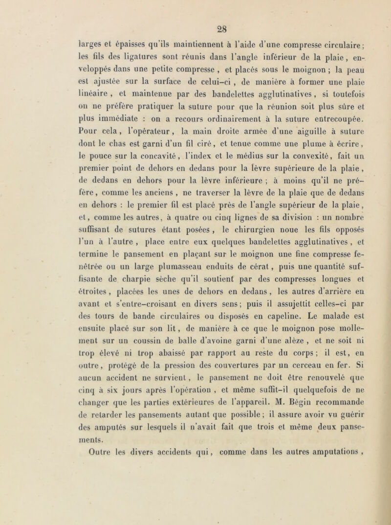 larges et épaisses qu’ils maintiennent à l’aide d’une compresse circulaire; les fils des ligatures sont réunis dans l’angle inférieur de la plaie, en- veloppés dans une petite compresse , et placés sous le moignon ; la peau est ajustée sur la surface de celui-ci , de manière à former une plaie linéaire , et maintenue par des bandelettes agglutinatives, si toutefois ou ne préfère pratiquer la suture pour que la réunion soit plus sûre et plus immédiate : on a recours ordinairement à la suture entrecoupée. Pour cela , l’opérateur, la main droite armée d’une aiguille à suture dont le chas est garni d’un fil ciré, et tenue comme une plume à écrire, le pouce sur la concavité, l’index et le médius sur la convexité, fait un premier point de dehors en dedans pour la lèvre supérieure de la plaie , de dedans en dehors pour la lèvre inférieure ; à moins qu’il ne pré- fère , comme les anciens , ne traverser la lèvre de la plaie que de dedans en dehors : le premier fil est placé près de l’angle supérieur de la plaie, et, comme les autres, à quatre ou cinq lignes de sa division : un nombre suffisant de sutures étant posées , le chirurgien noue les fils opposés l’un à l’autre , place entre eux quelques bandelettes agglutinatives , et termine le pansement en plaçant sur le moignon une fine compresse fe- nêlrée ou un large plumasseau enduits de cérat, puis une quantité suf- fisante de charpie sèche qu’il soutient par des compresses longues et étroites , placées les unes de dehors en dedans, les autres d’arrière eu avant et s’entre-croisant en divers sens ; puis il assujettit celles-ci par des tours de bande circulaires ou disposés en capeline. Le malade est ensuite placé sur son lit, de manière à ce que le moignon pose molle- ment sur un coussin de halle d’avoine garni d’une alèze , et ne soit ni trop élevé ni trop abaissé par rapport au reste du corps; il est, eu outre, protégé de la pression des couvertures par un cerceau en fer. Si aucun accident ne survient, le pansement ne doit être renouvelé que cinq à six jours après l’opération , et même suffit-il quelquefois de ne changer que les parties extérieures de l’appareil. M. Bégin recommande de retarder les pansements autant que possible ; il assure avoir vu guérir des amputés sur lesquels il n’avait fait que trois et même deux panse- ments. Outre les divers accidents qui, comme dans les autres amputations ,