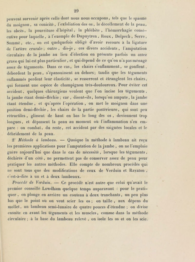 peuvent survenir après celle dont nous nous occupons, tels que le spasme du moignon, sa conicité, l’exfoliation des os, le décollement de la peau, les abcès, la pourriture d’hôpital, la phlébite, l’hémorrhagie consé- cutive pour laquelle , à l’exemple de Dupuytren , lloux , Delpech , Serre , Sommé, etc., on est quelquefois obligé d’avoir recours à la ligature de l’artère crurale ; outre , dis-je , ces divers accidents , l’amputation circulaire de la jambe au lieu d’élection en présente parfois un assez grave qui lui est plus particulier , et qui dépend de ce qu’on n’a pas ménagé assez de téguments. Dans ce cas, les chairs s’enflamment, se gonflent, débordent la peau, s’épanouissent au dehors; tandis que les téguments enflammés perdent leur élasticité, se resserrent et étranglent les chairs, qui forment une espèce de champignon très-douloureux. Pour éviter cet accident, quelques chirurgiens veulent que l’on incise les téguments, la jambe étant demi-fléchie ; car , disent-ils, lorsqu’on ampute , la jambe étant étendue , et qu’après l’opération , on met le moignon dans une- position demi-fléchie, les chairs de la partie postérieure, qui sont peu rétractiles , glissent de haut en bas le long des os , deviennent trop longues, et dépassent la peau au moment où l’inflammation s’en em- pare : on combat, du reste, cet accident par des saignées locales et le débridement de la peau. 2° Méthode à lambeau. — Quoique la méthode à lambeau ait reçu les premières applications pour l’amputation de la jambe , on ne l’emploie guère aujourd’hui que dans le cas de nécessité , lorsque les téguments, déchirés d’un côté , ne permettent pas de conserver assez de peau pour pratiquer les autres méthodes. Elle compte de nombreux procédés qui ne sont tous que des modifications de ceux de Verduin et Ravaton , c’est-à-dire à un et à deux lambeaux. Procédé de Verduin. — Ce procédé n’est autre que celui qu’avait le premier conseillé Lowdham quelque temps auparavant : pour le prati- quer , on plonge en arrière un couteau à deux tranchants, un peu plus bas que le point où on veut scier les os ; on taille , aux dépens du mollet, un lambeau semi-lunaire de quatre pouces d’étendue ; on divise ensuite en avant les téguments et les muscles, comme dans la méthode circulaire ; à la base du lambeau relevé , on isole les os et on les scie.