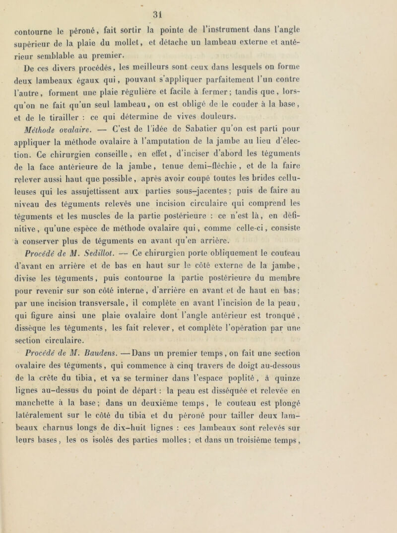 contourne le péroné, fait sortir la pointe de l’instrument dans l’angle supérieur de la plaie du mollet, et détache un lambeau externe et anté- rieur semblable au premier. Ue ces divers procédés, les meilleurs sont ceux dans lesquels on forme deux lambeaux égaux qui, pouvant s’appliquer parfaitement l’un contre l’autre, forment une plaie régulière et facile à fermer; tandis que, lors- qu’on ne fait qu’un seul lambeau, on est obligé de le couder à la base, et de le tirailler : ce qui détermine de vives douleurs. Méthode ovalaire. — C’est de l’idée de Sabatier qu’on est parti pour appliquer la méthode ovalaire à l’amputation de la jambe au lieu d’élec- tion. Ce chirurgien conseille, en effet, d’inciser d’abord les téguments de la face antérieure de la jambe, tenue demi-fléchie , et de la faire relever aussi haut que possible, après avoir coupé toutes les brides cellu- leuses qui les assujettissent aux parties sous-jacentes ; puis de faire au niveau des téguments relevés une incision circulaire qui comprend les téguments et les muscles de la partie postérieure : ce n’est là, en défi- nitive , qu’une espèce de méthode ovalaire qui, comme celle-ci, consiste à conserver plus de téguments en avant qu’en arrière. Procédé de M. Sedülot. — Ce chirurgien porte obliquement le couteau d’avant en arrière et de bas en haut sur le côté externe de la jambe, divise les téguments, puis contourne la partie postérieure du membre pour revenir sur son côté interne, d’arrière en avant et de haut en bas; par une incision transversale, il complète en avant l’incision de la peau, qui figure ainsi une plaie ovalaire dont l’angle antérieur est tronqué , dissèque les téguments, les fait relever, et complète l’opération par une section circulaire. Procédé de M. Baudens. —Dans un premier temps, on fait une section ovalaire des téguments, qui commence à cinq travers de doigt au-dessous de la crête du tibia, et va se terminer dans l’espace poplité, à quinze lignes au-dessus du point de départ : la peau est disséquée et relevée en manchette à la base; dans un deuxième temps, le couteau est plongé latéralement sur le côté du tibia et du péroné pour tailler deux lam- beaux charnus longs de dix-huit lignes : ces lambeaux sont relevés sur leurs bases, les os isolés des parties molles; et dans un troisième temps,