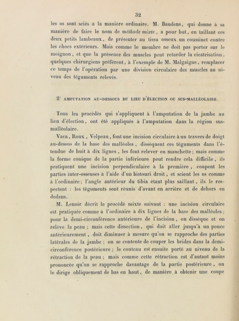 les os sont sciés a la manière ordinaire. M. Baudens, qui donne à sa manière de faire le nom de méthode mixte , a pour but, en taillant ces deux petits lambeaux, de présenter au tissu osseux un coussinet contre les chocs extérieurs. Mais comme le membre ne doit pas porter sur le moignon, et que la présence des muscles peut retarder la cicatrisation, quelques chirurgiens préfèrent, à l’exemple de M. Malgaigne, remplacer ce temps de l’opération par une division circulaire des muscles au ni- veau des téguments relevés. a 2 AMPUTATION AU-DESSOUS DU LIEU D’ÉLECTION OU SUS-MALLÉOLAIRE. Tous les procédés qui s’appliquent à l’amputation de la jambe au lieu d’élection, ont été appliqués à l’amputation dans la région sus- malléolaire. Yaca , Roux , Velpeau , font une incision circulaire à un travers de doigt au-dessus de la base des malléoles , dissèquent ces téguments dans l’é- tendue de huit à dix lignes , les font relever en manchette; mais comme la forme conique de la partie inférieure peut rendre cela difficile , ils pratiquent une incision perpendiculaire à la première , coupent les parties inter-osseuses à l’aide d’un bistouri droit, et scient les os comme à l’ordinaire; l’angle antérieur du tibia étant plus saillant, ils le res- pectent : les téguments sont réunis d’avant en arrière et de dehors en dedans. M. Lcnoir décrit le procédé mixte suivant : une incision circulaire est pratiquée comme à l’ordinaire à dix lignes de la base des malléoles; pour la demi-circonférence antérieure de l’incision , on dissèque et on relève la peau ; mais cette dissection, qui doit aller jusqu’à un pouce antérieurement , doit diminuer à mesure qu’on se rapproche des parties latérales de la jambe ; on se contente de couper les brides dans la demi- circonférence postérieure ; le couteau est ensuite porté au niveau de la rétraction de la peau ; mais comme celte rétraction est d’autant moins prononcée qu’on se rapproche davantage de la partie postérieure , on le dirige obliquement de bas en haut, de manière à obtenir une coupe