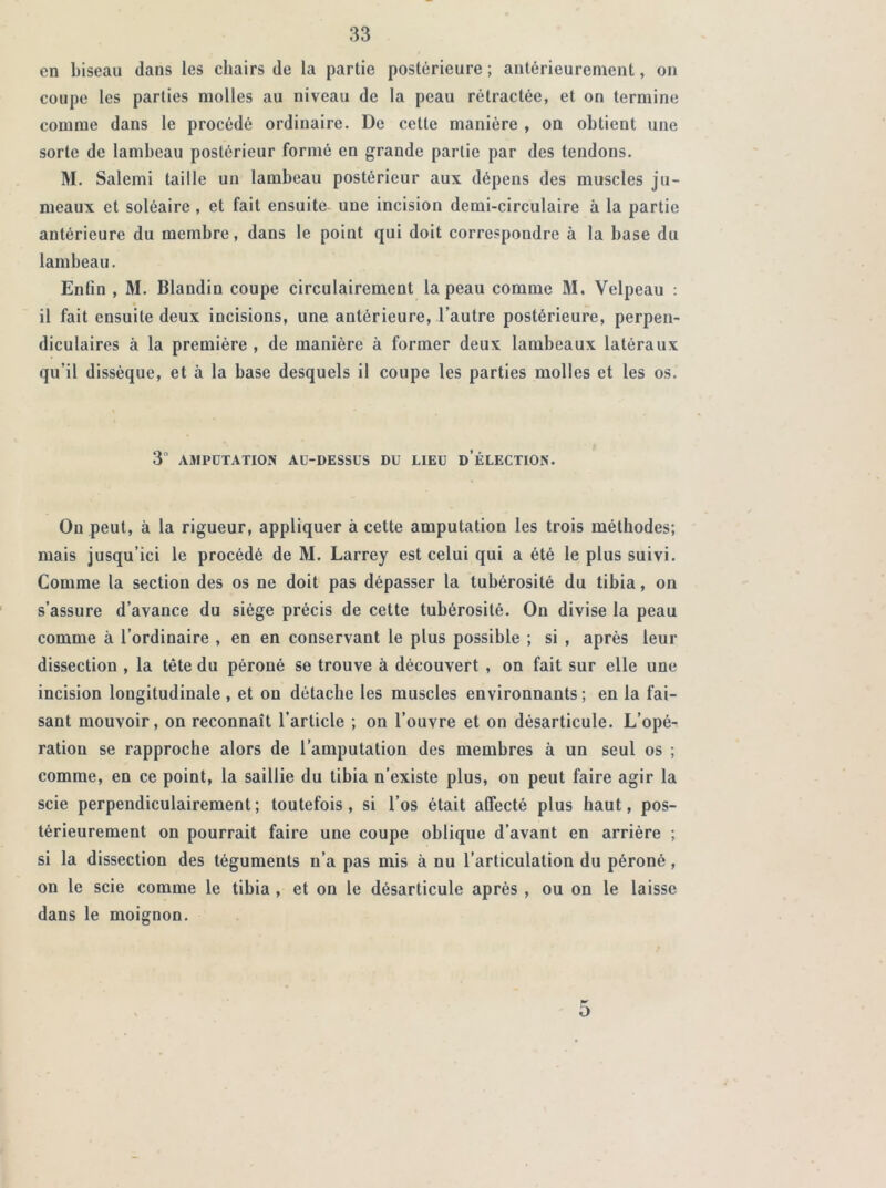 en biseau dans les chairs de la partie postérieure ; antérieurement, on coupe les parties molles au niveau de la peau rétractée, et on termine comme dans le procédé ordinaire. De celte manière , on obtient une sorte de lambeau postérieur formé en grande partie par des tendons. M. Salemi taille un lambeau postérieur aux dépens des muscles ju- meaux et soléaire , et fait ensuite une incision demi-circulaire à la partie antérieure du membre, dans le point qui doit correspondre à la base du lambeau. Enfin , M. Blandin coupe circulairement la peau comme M. Velpeau : il fait ensuite deux incisions, une antérieure, l’autre postérieure, perpen- diculaires à la première , de manière à former deux lambeaux latéraux qu’il dissèque, et à la base desquels il coupe les parties molles et les os. 3 AMPUTATION Aü-DESSUS DU LIEU D’ÉLECTION. Ou peut, à la rigueur, appliquer à cette amputation les trois méthodes; mais jusqu’ici le procédé de M. Larrey est celui qui a été le plus suivi. Comme la section des os ne doit pas dépasser la tubérosité du tibia, on s’assure d’avance du siège précis de cette tubérosité. Ou divise la peau comme à l’ordinaire , en en conservant le plus possible ; si , après leur dissection , la tête du péroné se trouve à découvert , on fait sur elle une incision longitudinale , et on détache les muscles environnants ; en la fai- sant mouvoir, on reconnaît l’article ; on l’ouvre et on désarticule. L’opé- ration se rapproche alors de l’amputation des membres à un seul os ; comme, en ce point, la saillie du tibia n’existe plus, on peut faire agir la scie perpendiculairement; toutefois, si l’os était affecté plus haut, pos- térieurement on pourrait faire une coupe oblique d’avant en arrière ; si la dissection des téguments n’a pas mis à nu l’articulation du péroné, on le scie comme le tibia , et on le désarticule après , ou on le laisse dans le moignon. 5