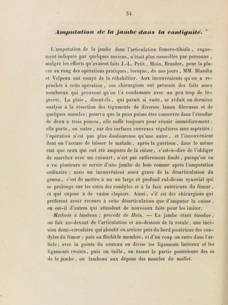 Amputation de ta jambe ttans ta contiguïté. L'amputation de la jambe dans l’articulation fémoro-tibiale , vague- ment indiquée par quelques anciens, n’était plus conseillée par personne , malgré les efforts qu’avaient faits J.-L. Petit , Iloin, Brasdor, pour la pla- cer au rang des opérations pratiques, lorsque , de nos jours , MM. Blandin et Velpeau ont essayé de la réhabiliter. Aux inconvénients qu’on a re- prochés à celte opération , ces chirurgiens ont présenté des faits assez nombreux qui prouvent qu’on l’a condamnée avec un peu trop de lé- gèreté. La plaie , disent-ils, qui paraît si vaste, se réduit en dernière analyse à la résection des téguments de diverses lames fibreuses et de quelques muscles ; pourvu que la peau puisse être conservée dans l’étendue de deux à trois pouces , elle suffit toujours pour réunir immédiatement ; elle porte , en outre , sur des surfaces convexes régulières sans aspérités ; l’opération n’est pas plus douloureuse qu’une autre , et l’inconvénient dont on l’accuse de laisser le malade , après la guérison , dans le même état que ceux qui ont été amputés de la cuisse, c’est-à-dire de l’obliger de marcher avec un cuissart, n’est pas entièrement fondé, puisqu’on en a vu plusieurs se servir d’une jambe de bois comme après l’amputation ordinaire ; mais un inconvénient assez grave de la désarticulation du genou , c’est de mettre à nu un large et profond cul-de-sac synovial qui se prolonge sur les côtés des condyles et à la face antérieure du fémur , et qui expose à de vastes clapiers. Aussi, s’il est des chirurgiens qui préfèrent avoir recours à cette désarticulation que d’amputer la cuisse , en est-il d’autres qui attendent de nouveaux faits pour les imiter. Méthode à lambeau ; procédé de Iloin. — La jambe étant étendue , on fait au-devant de l’articulation et au-dessous de la rotule, une inci- sion demi-circulaire qui aboutit en arrière près du bord postérieur des con- dyles du fémur ; puis on fléchit le membre, et d’un coup on entre dans l’ar- ticle; avec la pointe du couteau on divise les ligaments latéraux et les ligaments croisés, puis on taille, en rasant la partie postérieure des os de la jambe, un lambeau aux dépens des muscles du mollet.