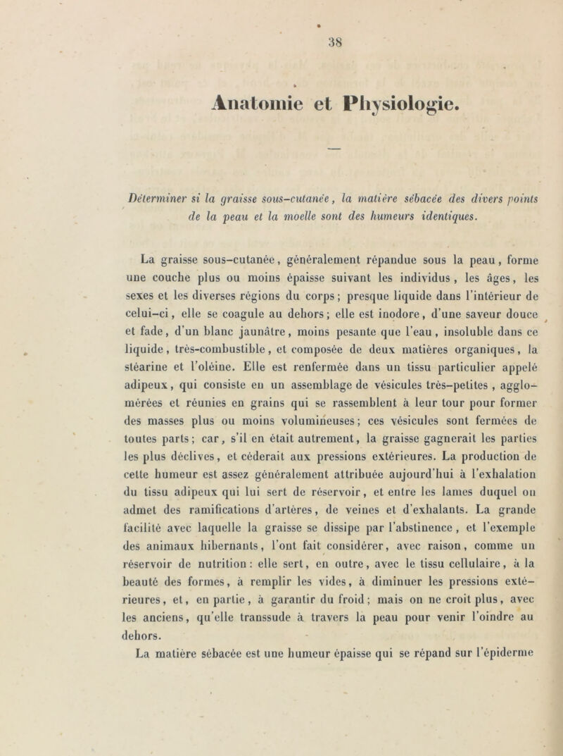 Anatomie et Physiologie. Déterminer si la graisse sous-cutanée, la matière sébacée des divers points / de la peau et la moelle sont des humeurs identiques. La graisse sous-cutanée, généralement répandue sous la peau, forme une couche plus ou moins épaisse suivant les individus, les âges, les sexes et les diverses régions du corps; presque liquide dans l’intérieur de celui-ci, elle se coagule au dehors; elle est inodore, d’une saveur douce et fade, d’un blanc jaunâtre, moins pesante que l’eau, insoluble dans ce liquide, très-combustible, et composée de deux matières organiques, la stéarine et l’oléine. Elle est renfermée dans un tissu particulier appelé adipeux, qui consiste eu un assemblage de vésicules très-petites , agglo- mérées et réunies en grains qui se rassemblent à leur tour pour former des masses plus ou moins volumineuses; ces vésicules sont fermées de toutes parts; car, s’il en était autrement, la graisse gagnerait les parties les plus déclives, et céderait aux pressions extérieures. La production de cette humeur est assez généralement attribuée aujourd’hui à l’exhalation du tissu adipeux qui lui sert de réservoir, et entre les lames duquel ou admet des ramifications d’artères, de veines et d’exhalanls. La grande facilité avec laquelle la graisse se dissipe par l’abstinence , et l’exemple des animaux hibernants, l’ont fait considérer, avec raison, comme un / réservoir de nutrition: elle sert, en outre, avec le tissu cellulaire, à la beauté des formes, à remplir les vides, à diminuer les pressions exté- rieures, et, en partie, à garantir du froid; mais on ne croit plus, avec les anciens, qu’elle transsude à travers la peau pour venir l’oindre au dehors. La matière sébacée est une humeur épaisse qui se répand sur l’épiderme