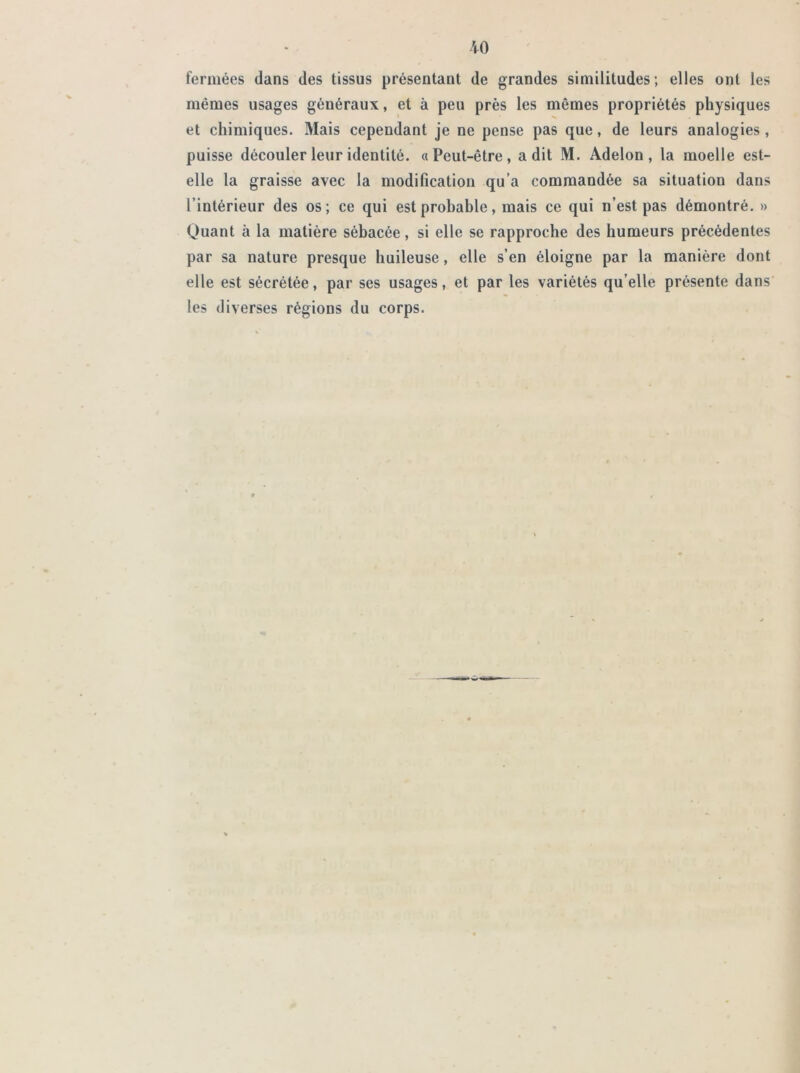 fermées dans des tissus présentant de grandes similitudes; elles ont les mêmes usages généraux, et à peu près les mêmes propriétés physiques et chimiques. Mais cependant je ne pense pas que, de leurs analogies , puisse découler leur identité. «Peut-être, a dit M. Adelon, la moelle est- elle la graisse avec la modification qu’a commandée sa situation dans l’intérieur des os; ce qui est probable, mais ce qui n’est pas démontré. » Quant à la matière sébacée, si elle se rapproche des humeurs précédentes par sa nature presque huileuse, elle s’en éloigne par la manière dont elle est sécrétée, par ses usages, et par les variétés qu’elle présente dans les diverses régions du corps.