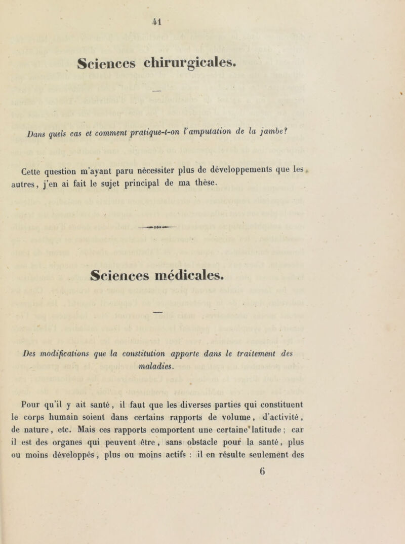 Sciences chirurgicales. Dans quels cas et comment pratique-t-on l amputation de la jambe? Cette question m’ayant paru nécessiter plus de développements que les, autres, j’en ai fait le sujet principal de ma thèse. Sciences médicales. Des modifications que la constitution apporte dans le traitement des maladies. Pour qu’il y ait santé, il faut que les diverses parties qui constituent le corps humain soient dans certains rapports de volume, d’activité, de nature, etc. Mais ces rapports comportent une certaine*latitude ; car N il est des organes qui peuvent être , sans obstacle pouf la santé, plus ou moins développés, plus ou moins actifs : il en résulte seulement des 6