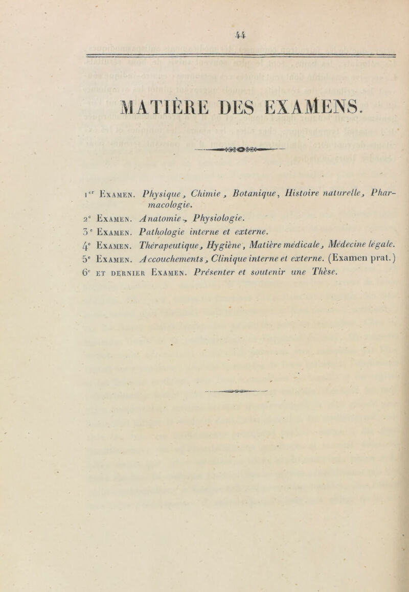 MATIÈRE DES EXAMENS. — —09503(50— — icr Examen. Physique, Chimie , Botanique, Histoire naturelle3 Phar- macologie. 2e Examen. AnatomiePhysiologie. 3 e Examen. Pathologie interne et externe. 4e Examen. Thérapeutique3 Hygiène, Matière médicale f Médecine legale. 5e Examen. Accouchements , Clinique interne et externe. (Examen pral.) CE et dernier Examen. Présenter et soutenir une Thèse.