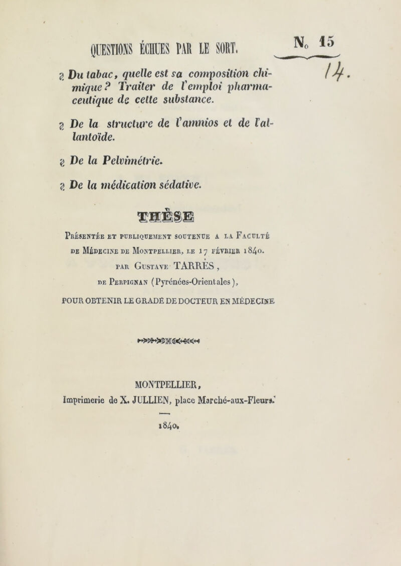 N(, 15 g Dm tabac, quelle est sa composition chi- mique P Traiter de Vemploi pharma- ceutique de cette substance. g De la structure de ïamnios et de lal- lantoïde. g De la Pelvimétrie. 2 De la médication sédative. Présentée et publiquement soutenue a la Faculté de Médecine de Montpellier, le 17 février i84o. par Gustave TARRES , de Perpignan (Pyrénées-Orientales), POUR OBTENIR LE GRADE DE DOCTEUR EN MÉDECINE MONTPELLIER, Imprimerie de X. JLLLIEN, place Marché-aux-Fleurs.’ 1840,