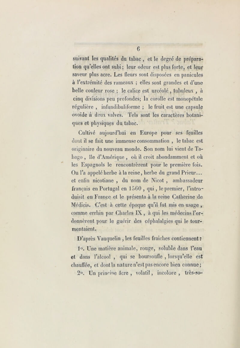suivant les qualités du tabac, et le degré de prépara- tion qu’elles ont subi ; leur odeur est plus forte, et leur saveur plus acre. Les fleurs sont disposées en panicules à l’extrémité des rameaux ; elles sont grandes et d’une belle couleur rose ; le calice est urcéolé, tubuleux , à cinq divisions peu profondes; la corolle est monopétale régulière , infundibuliforme ; le fruit est une capsule ovoïde à deux valves. Tels sont les caractères botani- ques et physiques du tabac. Cultivé aujourd’hui en Europe pour ses feuilles dont il se fait une immense consommation , le tabac est originaire du nouveau monde. Son nom lui vient de Ta- bago , île d’Amérique , où il croit abondamment et où les Espagnols le rencontrèrent pour le première fois. On l’a appelé herbe à la reine, herbe du grand Prieur... et enfin nicotiane , du nom de Nicot , ambassadeur français en Portugal en 15G0 , qui, le premier, l’intro- duisit en France et le présenta à la reine Catherine de Médicis. C’est à cette époque qu’il fut mis en usage , comme errhin par Charles IX, à qui les médecins l’or- donnèrent pour le guérir des céphalalgies qui le tour- mentaient. D’après Vauquelin , les feuilles fraîches contiennent: 1°. Une matière animale, rouge, soluble dans l’eau et dans l’alcool , qui se boursoufle , lorsqu’elle est chauffée, et dont la nature n’est pas encore bien connue; 2°. Un prinnoe Acre , volatil, incolore , très-so-