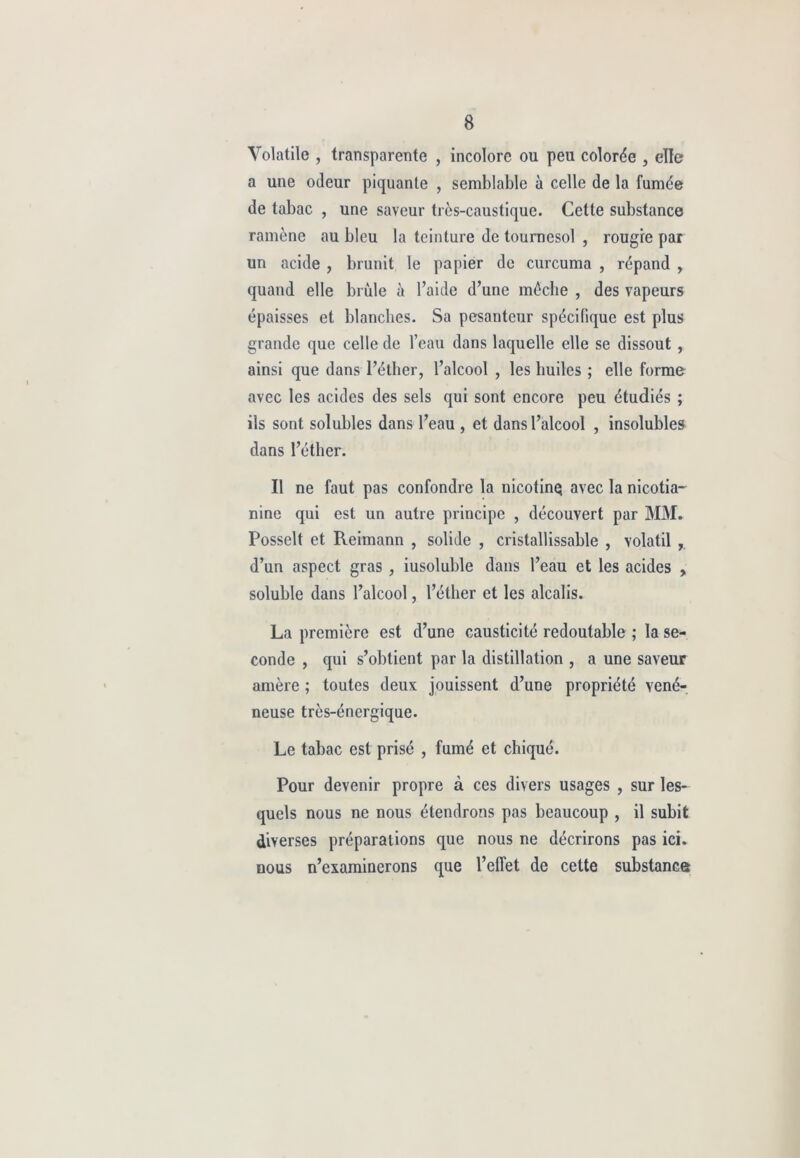 Volatile , transparente , incolore ou peu colorée , elle a une odeur piquante , semblable à celle de la fumée de tabac , une saveur très-caustique. Cette substance ramène au bleu la teinture de tournesol , rougre par un acide , brunit le papier de curcuma , répand , quand elle brûle à l’aide d’une mèche , des vapeurs épaisses et blanches. Sa pesanteur spécifique est plus grande que celle de l’eau dans laquelle elle se dissout , ainsi que dans l’éther, l’alcool , les huiles ; elle forme avec les acides des sels qui sont encore peu étudiés ; ils sont solubles dans l’eau , et dans l’alcool , insolubles dans l’éther. Il ne faut pas confondre la nicotinq avec la nicotia- nine qui est un autre principe , découvert par MM. Posselt et Reimann , solide , cristallissable , volatil d’un aspect gras , iusoluble dans l’eau et les acides , soluble dans l’alcool, l’éther et les alcalis. La première est d’une causticité redoutable ; la se- conde , qui s’obtient par la distillation , a une saveur amère ; toutes deux jouissent d’une propriété véné- neuse très-énergique. Le tabac est prisé , fumé et chiqué. Pour devenir propre à ces divers usages , sur les- quels nous ne nous étendrons pas beaucoup , il subit diverses préparations que nous ne décrirons pas ici. nous n’examinerons que l’effet de cette substance