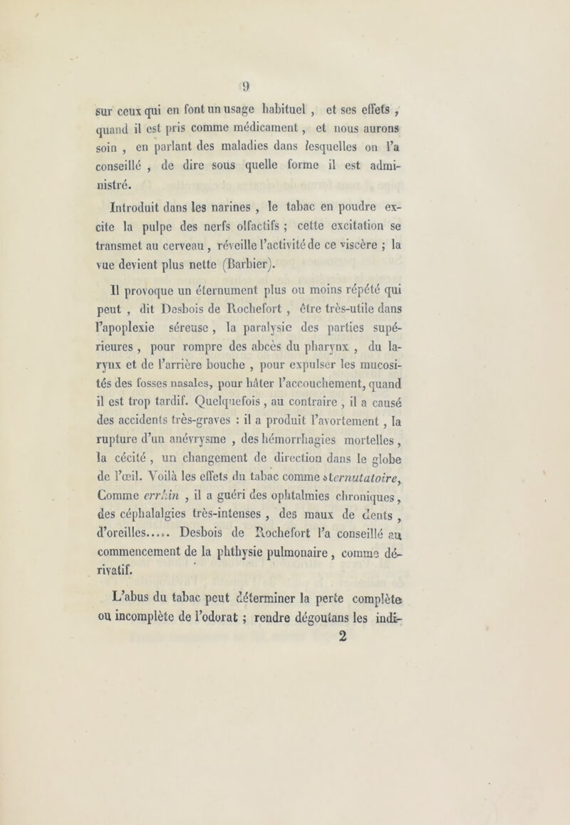 sur ceux qui en font un usage habituel , et ses effets , quand il est pris comme médicament, et nous aurons soin , en parlant des maladies dans lesquelles on l’a conseillé , de dire sous quelle forme il est admi- nistré. Introduit dans les narines , le tabac en poudre ex- cite la pulpe des nerfs olfactifs ; cette excitation se transmet au cerveau, réveille l’activité de ce viscère ; la vue devient plus nette (Barbier). 11 provoque un éternument plus ou moins répété qui peut , dit Desbois de Rochefort , être très-utile dans l’apoplexie séreuse , la paralysie des parties supé- rieures , pour rompre des abcès du pharynx , du la- rynx et de l’arrière bouche , pour expulser les mucosi- tés des fosses nasales, pour hâter l’accouchement, quand il est trop tardif. Quelquefois , au contraire , il a causé des accidents très-graves : il a produit l’avortement , la rupture d’un anévrysme , des hémorrhagies mortelles, la cécité , un changement de direction dans le globe de l’œil. Voilà les effets du tabac comme *ternutatoire, Comme errhin , il a guéri des ophtalmies chroniques, des céphalalgies très-intenses , des maux de dents , d’oreilles Desbois de Rochefort l’a conseillé au commencement de la phthysie pulmonaire , connus dé- rivatif. L’abus du tabac peut déterminer la perte complète ou incomplète de l’odorat ; rendre dégoutans les indi- 2